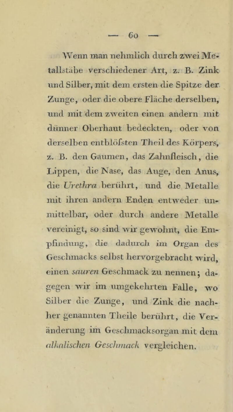 AVenn man iiehmlicli durcli z\vei Me- tallitabe verschiedener Art, z: B. Zink lind Silber, mit dem ersten die Spitze der. Zunge, oder die obere Fläche derselben, und mit dem zweiten einen andern mit dünner Oberhaut bedeckten, oder von derselben entblöfstcn Theil des Körpers, z. B. den Gaumen, das Zahnfleisch, die Lippen, die Nase, das Auge, den Anus, die UretJirn berührt, und die Metalle mit ihren andern Enden entweder un- mittelbar, oder durch andere Metalle vereinigt, so sind wir gewohnt, die Eni- pflndung, die dadurch im Organ des Geschmacks selbst hervorgebracht wird, einen sauren Geschmack zu nennen j da- gegen wdr im umgekehrten Falle, w'o Silber die Zunge, und Zink die nach- her genannten Theile berührt, die Ver- änderung im Geschmacksorgan mit dem fillinliscJicii Gcschinack vergleichen.