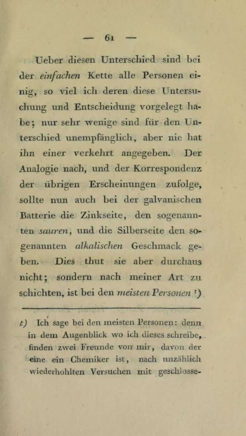 Ueber diesen Unterscliied sind bei der einfachen Kette alle Personen ei- nig, so viel ich deren diese Untersu- chung und Entscheidung vorgelegt ha- be 5 nur sehr wenige sind für den Un- terschied unempfänglich, aber nie hat ihn einer verkehrt angegeben. Der Analogie nach, und der Korrespondenz der übrigen Erscheinungen zufolge, sollte nun auch bei der galvanischen Batterie die Zinkseite, den sogenann- ten sauren y und die Silberseite den so- genannten alkalischen Geschmack ge- ben. Dies thut sie aber durchaus nicht; sondern nach meiner Art zu schichten, ist bei den meisten Pej'sonen t) Ich sage bei den meisten Personen: denn in dem Augenblick wo ich dieses schreibe, finden zwei Freunde vorr mir, davon der ' eine ein Chemiker ist, nach unzählich wiederhohlten Versuchen mit geschlosse-