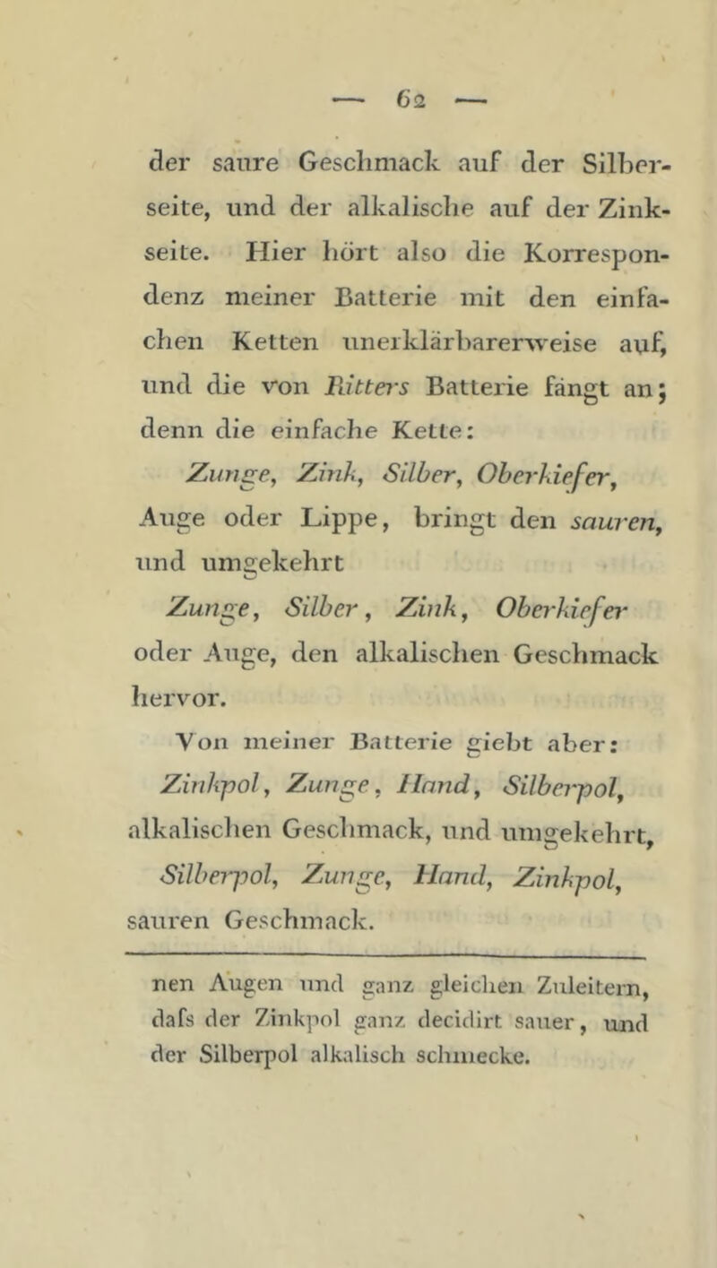 der saure Gesclimack auf der Silber- seite, und der alkalische auf der Zink- seite. Hier liört also die Korrespon- denz meiner Batterie mit den einfa- chen Ketten unerklärharer-weise auf, und die von Ritters Batterie fängt an; denn die einfache Kette: Zunge, Zink, Silber, Oberkiefer, Auge oder Lippe, bringt den sauren, und umgekehrt Zunge, Silber, Zink, Obei'kiefer oder Auge, den alkalischen Geschmack hervor. Von meiner Batterie gieht aber; Zinkpol, Zunge, Hand, Silberpol, alkalisclien Geschmack, und umgekehrt, Silbeiyol, Zunge, Hand, Zinkpol, sauren Geschmack. nen Augen und ganz gleichen Zuleitern, dafs der Zinkpol ganz decidirt sauer, und der Silberpol alkalisch schmecke.