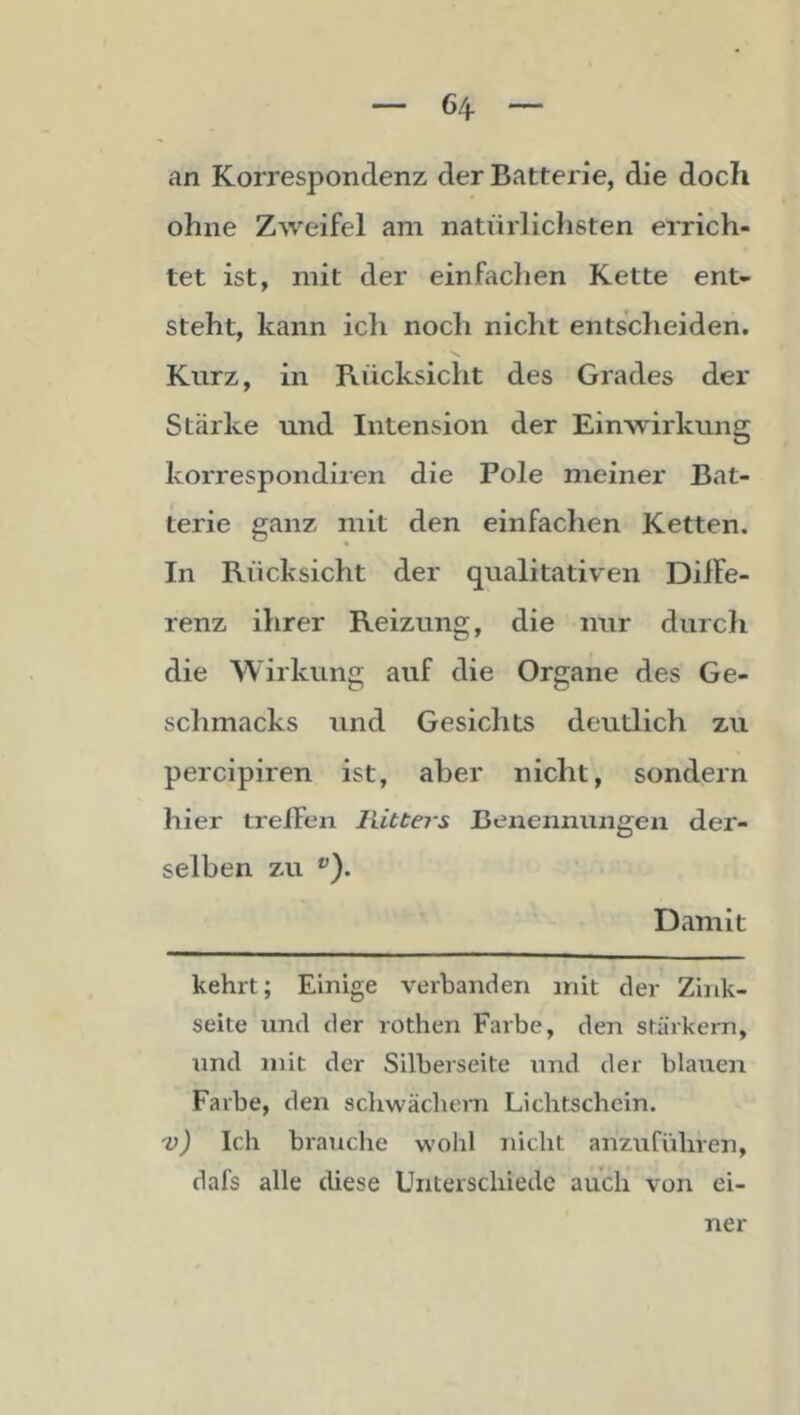 an Korrespondenz der Batterie, die doch ohne Zweifel am natürlichsten errich- tet ist, mit der einfaclien Kette ent- steht, kann ich noch nicht entscheiden. Kurz, in Rücksicht des Grades der Stärke und Intension der Einwirkung korrespondiien die Pole ineiner Bat- terie ganz mit den einfachen Ketten. In Rücksicht der qualitativen Diife- renz ihrer Reizung, die nur durch die Wirkung auf die Organe des Ge- schmacks und Gesichts deutlich zu percipiren ist, aber nicht, sondern hier treffen Ilitters Benennungen der- selben zu ^). Damit kehrt; Einige verbanden mit der Zink- seite und der rothen Farbe, den stärkem, tmd mit der Silberseite und der blaiien Farbe, den schwachem Lichtschein. v) Ich brauche wohl nicht anzuführen, dafs alle diese Unterschiede auch von ei- ner