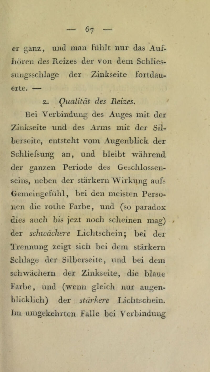 er ganz, und inan fühlt nur das Auf- lioren des Reizes der v’^on dem Schlies- sungsschlage der Zinkseite fortdau- erte. — z. Qualität des Reizes. * Bei Verbindung des Auges mit der Zinkseite und des Arms mit der Sil- herseite, entsteht vom Augenblick der Schliefsung an, und bleibt während der ganzen Periode des Geachlossen- seins, neben der starkem Wirkung aufs Gemeingefühl, bei den meisten Perso- nen die rothe Farbe, und (so paradox dies auch bis jezt noch sclieinen mag) / der schwächere Lichtschein; bei der Trennung zeigt sich bei dem starkem Schlage der Süberseite, und bei dem schw'äcliern der Zinkseite, die blaue Farbe, und (wenn gleicli nur augen- blicklicli) der stärkere Lichtschein. Im umgekehrten Falle bei Verbindung