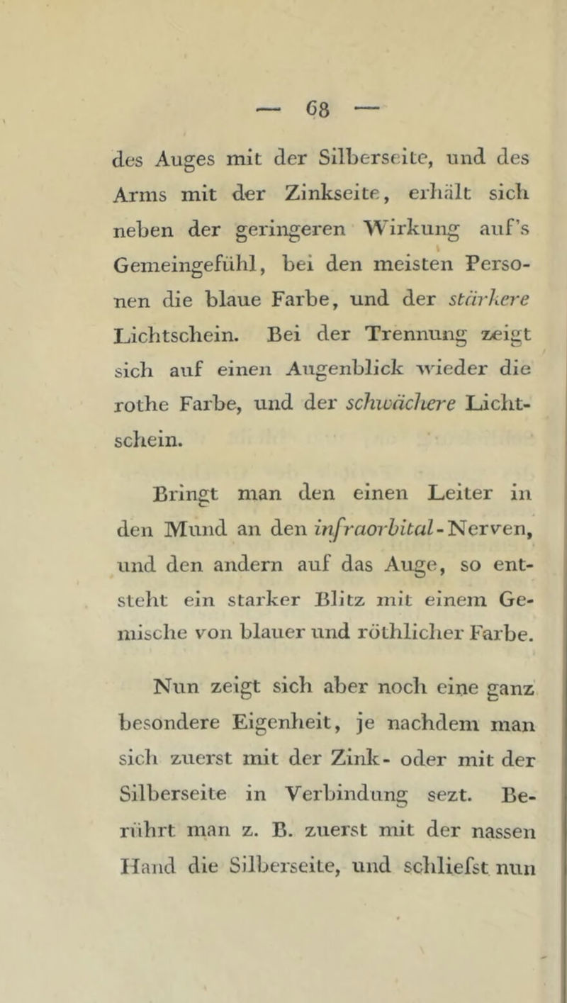 des Auges mit der Silberseitc, und des Arms mit der Zinkseite, erJialt sich neben der geringeren Wirkung auf’s I Gemeingefühl, bei den meisten Perso- nen die blaue Farbe, und der stärkere Lichtschein. Bei der Trennung zeigt sich auf einen Augenblick ^wieder die rothe Farbe, und der schwächere Licht- schein. Bringt man den einen Leiter in den Mund an dien infraorbital-'NeTvei\y und den andern auf das Auge, so ent- steht ein starker Blitz mit einem Ge- mische von blauer und röthlicher Farbe. Nun zeigt sich aber nocli eine ganz besondere Eigenheit, je nachdem man sicli zuerst mit der Zink- oder mit der Silberseite in Verbindung sezt. Be- rührt man z. B. zuerst mit der nassen Hand die Silberseite, und schliefst nun