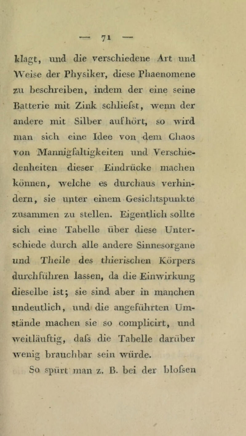 klagt, und die verschiedene Art und Weise der Pliysiker, diese Phaenomene zu beschreiben, indem der eine seine Batterie mit Zink schliefst, ■wenn der andere mit Silber auf hört, so wird mau sich eine Idee von dem Chaos von 'Mannigfaltigkeiten und Verscliie- denheiten dieser Eindrücke machen können, welche es durchaus verhin- dern, sie unter einem Gesichtspunkte zusammen zu stellen. Eigentlich sollte sich eine Tabelle über diese Unter- schiede durch alle andere Sinnesorgane und Theile des thierischen Körpers durchführen lassen, da die Einwirkung dieselbe ist; sie sind aber in manchen undeutlich, und» die angeführten Um- stände machen sie so complicirt, und weitläuftig, dafs die Tabelle darüber wenii: brauchbar sein würde. So spürt man z. B. bei der blofsen