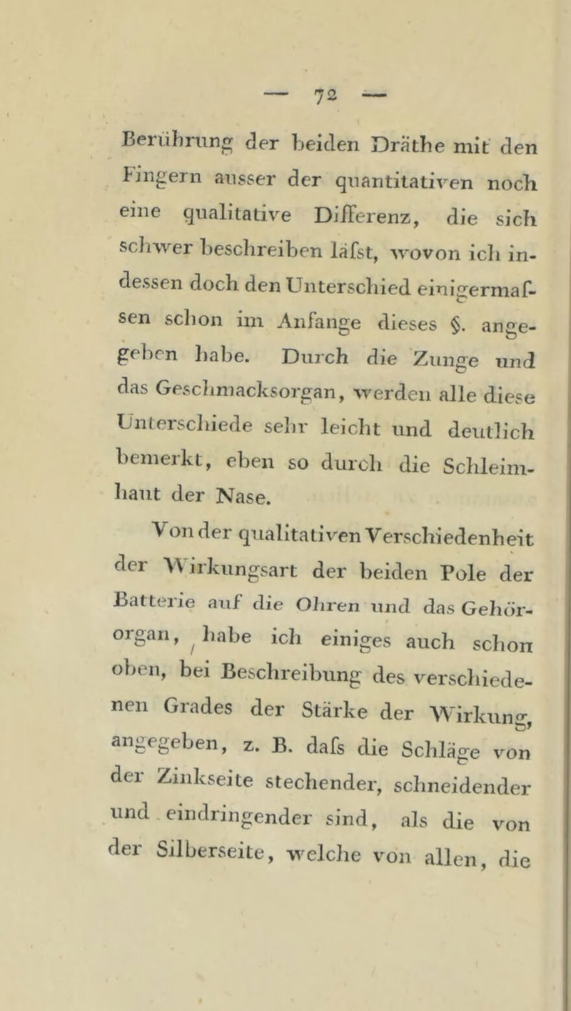 Berührung der beiden Drathe mit den Pingern ausser der quantitativen noch eine qualitative DilFerenz, die sich sclnver beschreiben läfst, wovon icli in- dessen doch den Unterschied emigerniaf- sen schon im Anfänge dieses §. ange- geben liabe. Durch die Zunge und das Gesclimacksorgan, werden alle diese Unterscliiede sehr leiclit und deutlich bemerkt, eben so durch die Schleim- haut der Nase. Von der qualitativen Verschiedenheit der Wirkungsart der beiden Pole der Batterie auf die Oiiren und das Gelu'ir- organ, luabe ich einiges auch schon o})en, bei Beschreibung des verschiede- nen Grades der Stärke der Wirkung, angegeben, z. B. dafs die Schläge von der Ziiikseite stechender, schneidender und eindringender sind, als die von der Silberseite, welche von allen, die