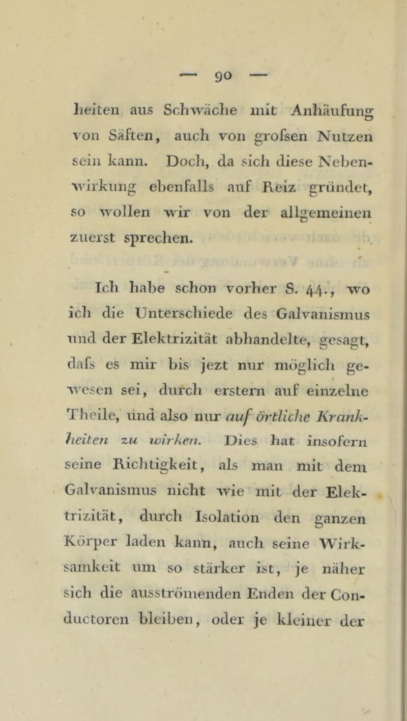 lieiten aus Schwäche mit Anhaufun«: von Säften, auch von grofsen Nutzen sein kann. Doch, da sicli diese Neben- Mirkung el^enfalls auf Reiz gründet, so wollen wir von der allgemeinen zuerst sprechen. Ich habe schon vorher S. 4.4., wo ich die Unterschiede des Galvanismus und der Elektrizität abhandelte, gesagt, dafs es mir bis jezt nur möglich ge- wesen sei, durch erstem auf einzelne Th eile, vind also nur auf örtliche Krank- heiten •zu jvirken. Dies hat insofern seine Riclitigkeit, als man mit dem Galvanismus nicht wie mit der Elek- trizität, durcli Isolation den ganzen Körper laden kann, auch seine Wirk- samkeit um so stärker ist, je näher sich die ausströmenden Enden der Con- ductoren bleiben, oder je kleiner der