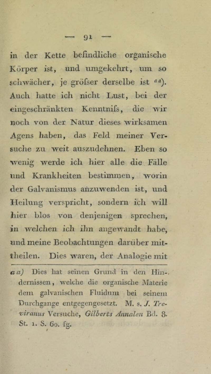 in der Kette befindliche organische Körper ist, und umgekehrt, um so schwächer, je gröfser derselbe ist Auch hatte ich nicht Lust, bei der eingeschränkten Kenntnifs, die wir noch von der Natur dieses wirksamen Agens haben, das Feld meiner Ver- suche zu weit auszudehnen. Eben so wenig werde ich hier alle die Fälle und Krankheiten bestimmen, worin der Galvanismus arizuwenden ist, und Heilung verspricht, sondern ich will hier blos von denjenigen sprechen, in welchen ich ihn angewandt habe, und meine Beobachtungen darüber mit- tlieilen. Dies waren, der Analogie mit aaj Dies hat seinen Grund in den Hin-, dernissen, welche die organische Materie dem galvanischen Fluidum bei seinem Durchgänge entgegengesetzt. M. s. A Trc- viranus Versuche, Gilberts Annalen Bd. 8-