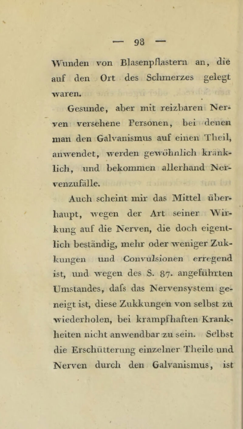 Wunden von Blasenpflastern an, die auf den Ort des Schmerzes gelegt waren. Gesunde, al3er mit reizbaren Ner- ven versehene Personen, bei denen man den Galvanismus auf einen Theil, anwendet, werden gewöhnlich kränk- lich, und bekommen allerhand Ner- venzufälle. Auch scheint mir das Mittel über- haupt, wegen der Art seiner Wir- kunj: auf die Nerven, die doch eis;ent- lieh beständig, mehr oder weniger Zuk- kungen und Convulsionen erregend ist, und wegen des S. 87* angeführten Umstandes, dafs das Nervensystem ge- neigt ist, diese Zukkungen von selbst zu i wiederholen, bei krampfhaften Krank- i heiten nicht anwendbar zu sein. St'lbst i die ErschüLterung einzelner Theile und I Nerven durch den Galvanismus, ist i