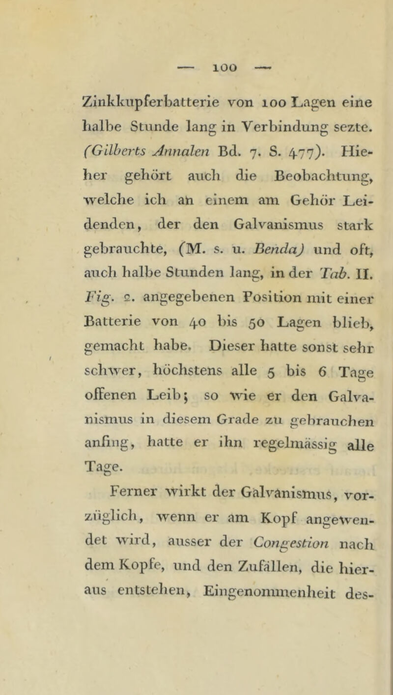 lOO Zinkkiipferbatterie von loo Lagen eine Laibe Stunde lang in Verbindung sezte. (Gilberts Annalen Bd. 7. S. 4.77). Hie- her gehört auch die Beobachtung, welche ich ah einem am Gehör Lei- denden , der den Galvanismus stark gebrauchte, (M. s. u. BenclaJ und oft, auch halbe Stunden lang, in der Tab. II. Tig. 2. angegebenen Position mit einer Batterie von 4.0 bis 50 Lagen blieb, gemacht habe. Dieser hatte sonst sehr schwer, höchstens alle 5 bis 6 Tase offenen Leib; so wie er den Galva- nismus in diesem Grade zu gebrauchen anfing, hatte er ihn regelmässig alle Tage. Ferner wirkt der Galvanismus, vor- züglicli, wenn er am Kopf angewen- det wdrd, ausser der Congestion nach dem Kopfe, und den Zufällen, die hier- aus entstellen, Eingenommenheit des-