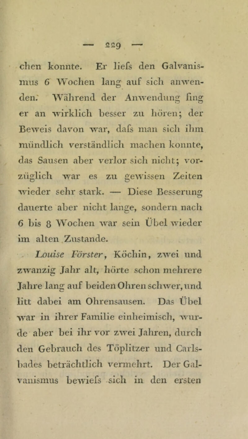 dien konnte. Er liefs den Galvanis- mus 6 Wochen lang auf sich ainven- den.' Wtälirend der Anwendung fing er an wirklich besser zu hören; der Beweis davon war, dafs man sich ilim mündlich verständlich machen konnte, das Sausen aber verlor sich nicht; v'or- züglich war es zu gewissen Zeiten w'ieder sehr stark. — Diese Besserunjr dauerte aber nicht lange, sondern nach 6 bis 8 Wochen war sein Übel wieder im alten .Zustande. Louise Försterj Köchin, zwei und zwanzig Jahr alt, hörte schon mehrere Jahre lang auf beiden Ohren schwer, und litt dabei am Ohrensausen. Das Übel war in ihrer Familie einheimisch, wur- de aber bei ihr vor zwei Jahren, durch den Gebrauch des Töplitzer und Carls- bades beträchtlich vermehrt. Der Gal- vanismus bewiefs -sich in den ersten