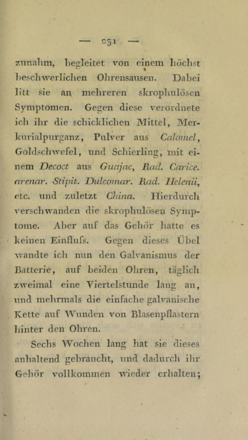 zunalim, beiileiLet von einem höchst t hesclnverlichen Olirensausen. Dahei litt sie an mehreren skrophiilösen Symptomen. Gegen diese verordnete ich ihr die schicklichen Mittel, Mer- knrialpurganz, Pulver aus Cnlmncl, Goldschwefel, und Schierlins:, mit ei- nem Decoct aus GiinjnCy Rad. Cnrice. nrennr. SHpit. Dulcoinnr. Rad. Ilclenii, etc. und zuletzt China. Hierdurch verschwanden die skrophiilösen Symp- tome. Aber auf das Gehör hatte es • keinen Einflufs. Gegen dieses Übel Avandte ich nun den Galvanismus der Batterie, auf beiden Ohren, täglich zweimal eine Viertelstunde lang an, und mehrmals die einfache galvanische Kette auf Wunden von Blasenpflastern liinter den Ohren. Sechs AVochen lang liat sie dieses anhaltend gebraucht, und dadurch ihr Gehör vollkommen Avieder erhalten;