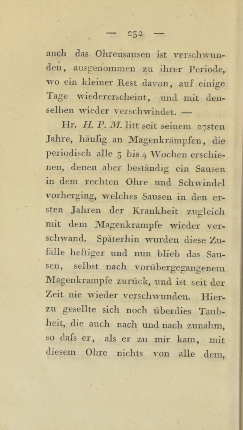 £52 auch das Ohrensausen ist versclnviin- den, ausgenommen zu ihrer Periode, ■wo ein kleiner Rest davon, auf eiiiise Page wiedererscheint, und mit den- selben wieder verschwindet. — Hr. 11. P. JM. litt seit seinem 27sten Jahre, häufig an Magenkrämpfen, die periodisch alle 5 bis Wochen erschie- nen, denen aber beständig ein Sausen in dem rechten Ohre und Schwindel vorherging, welches Sausen in den er- sten Jahren der Krankheit zuoleich C> mit dem Magenkrampfe wieder ver- schwand. Späterhin wurden diese Zu- fälle heftiger und nun blieb das Sau- sen, selbst nach voriibergegangenem Magenkrampfe zurück, und ist seit der Zeit nie wieder versclnrunden. Hier- zu gesellte sich noch überdies Taub- heit, die auch nach und nach zunahm, so dafs er, als er zu mir kam, mit diesem Ohre nichts von alle dem,