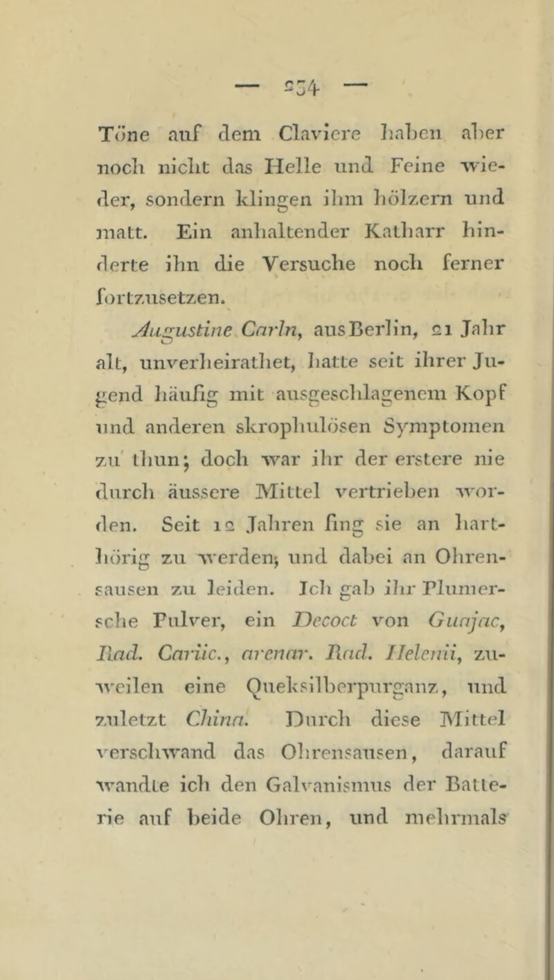 — — Töne auf dem Claviere IiaLcn aLer nocli niclit das Helle und Feine wie- der, sondern klingen ihm hölzern und matt. Ein anhaltender Kalharr hin- derte ihn die Versuche noch ferner > fortzusetzen. yhi^ustinCsCai'lriy aus Berlin, gi Jalir alt, unverheirathet, hatte seit ihrer Ju- gend liäufig mit ausgeschlagencm Kopf und anderen skrophulösen Symptomen zu tliun; doch war ihr der erstere nie durch äussere Mittel vertrieben wor- den. Seit IG Jahren fing sie an hart- hörig zu werden*, und dabei an Ohren- sausen zu leiden. Ich gab ihr Plumer- sche Pulver, ein T)ecoct von Gunjnc^ Und. CnTuc., nrcnnr. lind. Ilelemi, zu- weilen eine Queksilherpurganz, und zuletzt dann. Durch diese Mittel verschwand das Ohrensausen, darauf wandte ich den Galvanismus der Batte- rie auf beide Ohren, und mehrmals