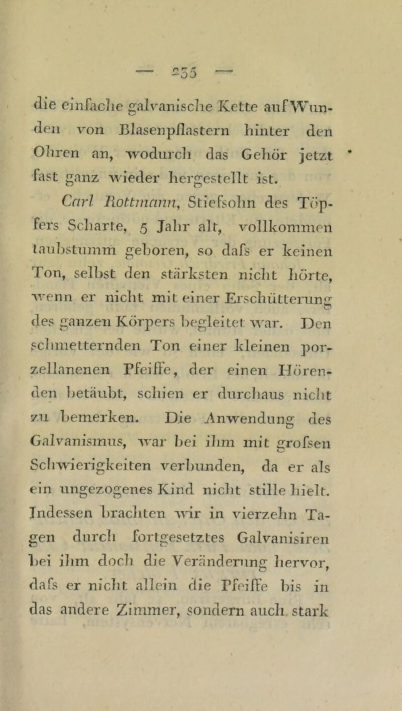 die ciiiniclie galvanische Kette anfWun- (leii von Elasenpflastern hinter den Ohren an, -Nvodiirch das Gehör jetzt fast ganz -wieder licrgestellt ist. Carl liottinmm, Stiefsohn des Töp- fers Scharte, 5 Jahr alt, vollkommen lanljstnmm geboren, so dafs er keinen Ton, selbst den stärksten nicht hörte, -wenn er nicht mit einer Erschüttenin'^ <les ganzen Körpers begleite! war. Den schmetternden Ton einer kleinen por- zellanenen Pfeiffe, der einen Hören- den 1)etäubt, schien er dnrcliaiis niclit zu bemerken. Die Anwendung; des Galvanismus, war bei ihm mit grofsen Schwierigkeiten verbunden, da er als ein ungezogenes Kind niclit stille hielt. Indessen brachten wir in vierzehn Ta- gen durch fortgesetztes Galvanisiren bei ihm doch die Veränclerun£r hervor dafs er nicht allein die Pfeiffe liis in das andere Zimmer, sondern auch, stark