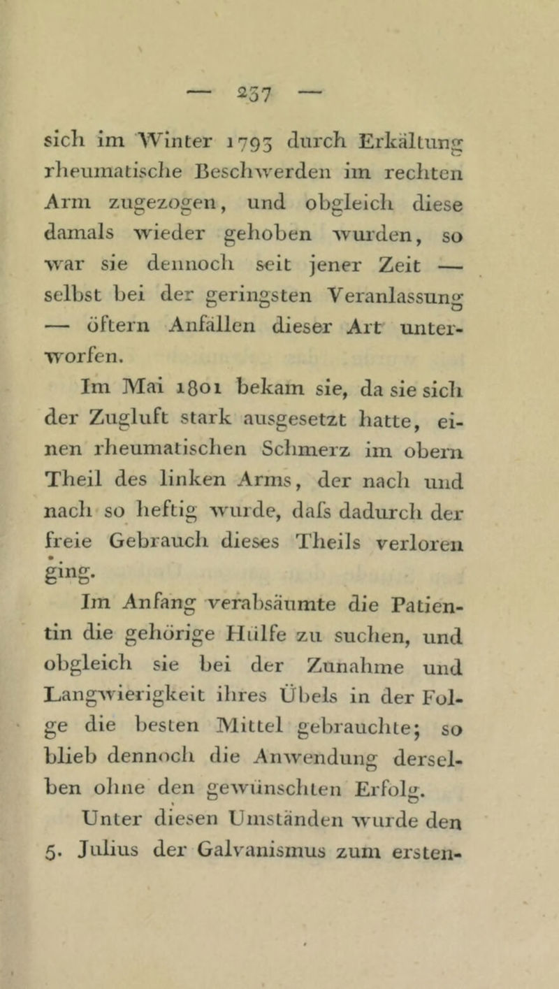 ^57 sich im AVinter 1793 Erkältung rheumatisclie Besclnverden iin rechten Arm zugezogen, und obgleich diese damals wieder gehoben wurden, so war sie dennoch seit jener Zeit — selbst bei der geringsten Veranlassung — öftern Anfällen dieser Art unter- worfen. Im Mai 1801 bekam sie, da sie sich der Zugluft stark ausgesetzt hatte, ei- nen rheumatischen Schmerz im obem Theil des linken Arms, der nacli und nach'so heftig wurde, dafs dadurch der freie Gebrauch dieses Theils verloren ging- Im Anfang verabsäumte die Patien- tin die gehörige Hülfe zu suchen, und obgleich sie bei der Zunahme und Langwierigkeit ihres Übels in der Fol- ge die besten Mittel gebrauchte; so blieb dennoch die Arnvendung dersel- ben ohne den gewünschten ErfoH. Unter diesen Umständen wurde den 5. Julius der Galvanismus zum ersten-