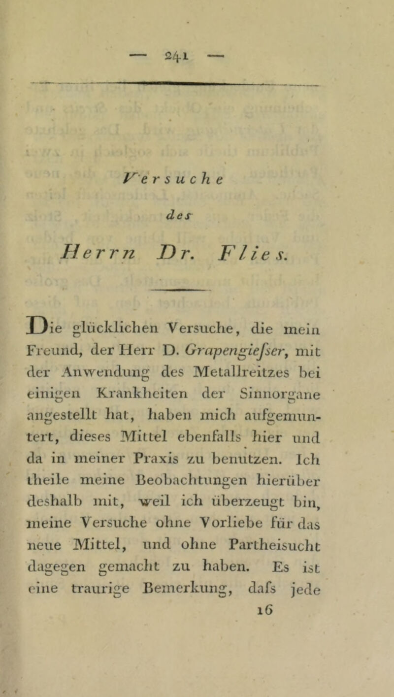 V'e r s u ch e des He rrn D r. F lie s. Die glücklichen Versuche, die mein Freund, der Herr D. Grapengiefser^ mit der Anwendung des Metallreitzes hei einigen Krankheiten der Sinnorgane angestellt hat, haben mich aiifgemun- tert, dieses Mittel ebenfalls liier und da in meiner Praxis zu benutzen. Ich theile meine Beobachtungen hierüber deshalb mit, weil ich überzeugt bin, meine Versuche ohne Vorliebe für das neue Mittel, und ohne Partheisucht dagegen gemacht zu haben. Es ist eine traurige Bemerkung, dafs jede i6