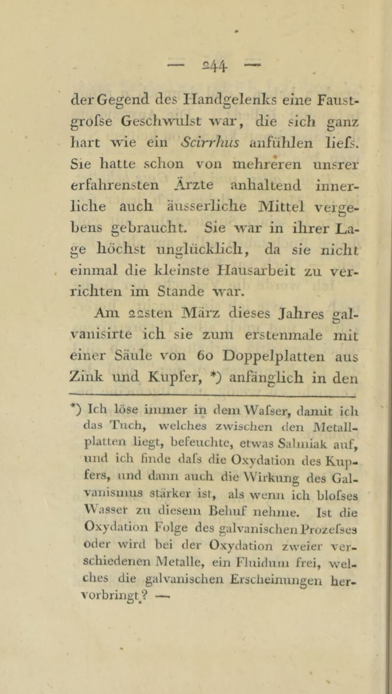 — £4-4- — der Gegend des Handgelenks eine Faust- grofse Geschwailst Avar, die sich ganz hart wie ein Scirrhus anfühlen liefs. Sie hatte schon von mehreren unsrer erfahrensten Ärzte anhaltend inner- liche auch äusseiiiclie Mittel veiiie- bens gebraucht. Sie war in ihrer La- ge höchst unglücklich, da sie nicht einmal die kleinste Hausarbeit zu ver- richten im Stande war. Am 2£sten März dieses Jahres sral- vanisirte ich sie zum erstenmale mit einer Säule von 6o Doppelplatten aus Zink und Kupfer, *) anfänglich in den *) Ich löse bimier in cleiuWafser, damit ich das Tuch, welches zwischen den Metall- plaiten liegt, hefeuclitc, etwas Salmiak auf, und ich finde dafs die Oxydadon des Ku])- fers, und dann auch die Wirkung des Gal- vanismus stärker ist, als wenn ich hlofses Wasser zu diesem Behuf nelime. Ist die Oxydation Folge des galvanischen Prozefses oder wird hei der Oxydation zweier ver- schiedenen Metalle, ein Fluidum frei, wel- ches die galvanischen Erscheinungen her- vürbringt_^? —.