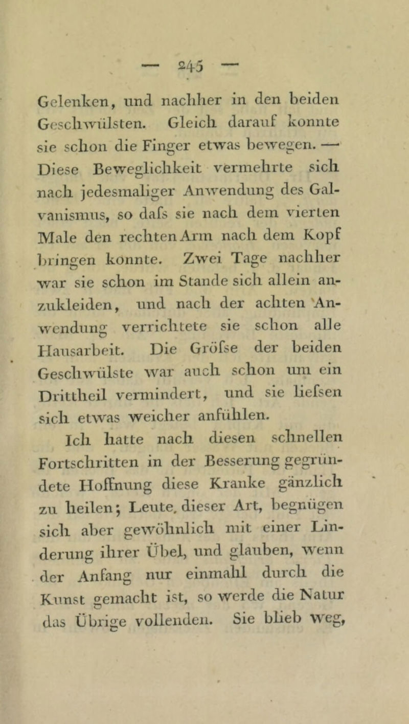 Gelenken, und nachher in den beiden Geschwülsten. Gleich darauf konnle sie schon die Finger etwas liewegen. —■ Diese Beweglichkeit vermehrte sich nach jedesmaliger Anwendung des Gal- vanismus, so dafs sie nach dem vierten Male den rechten Arm nach dem Kopf bringen konnte. Zwei Tage nachher war sie schon im Stande sich allein an- zukleiden, und nach der achten'An- wendung verrichtete sie schon alle Hausarbeit. Die Gröfse der beiden Geschwülste war auch schon um ein Drittheil vermindert, und sie liefsen sich etwas weicher anfühlen. Ich hatte nach diesen schnellen Fortschritten in der Besserung gegrün- dete Hoffnung diese Kranke gänzlich zu heilen; Leute, dieser Art, begnügen sich aber gewöhnlich mit einer Lin- derung ihrer Übel, und glauben, wenn der Anfang nur einmahl durch die Kunst o^einacht ist, so werde die Natur das Übrige vollenden. Sie blieb \^egt