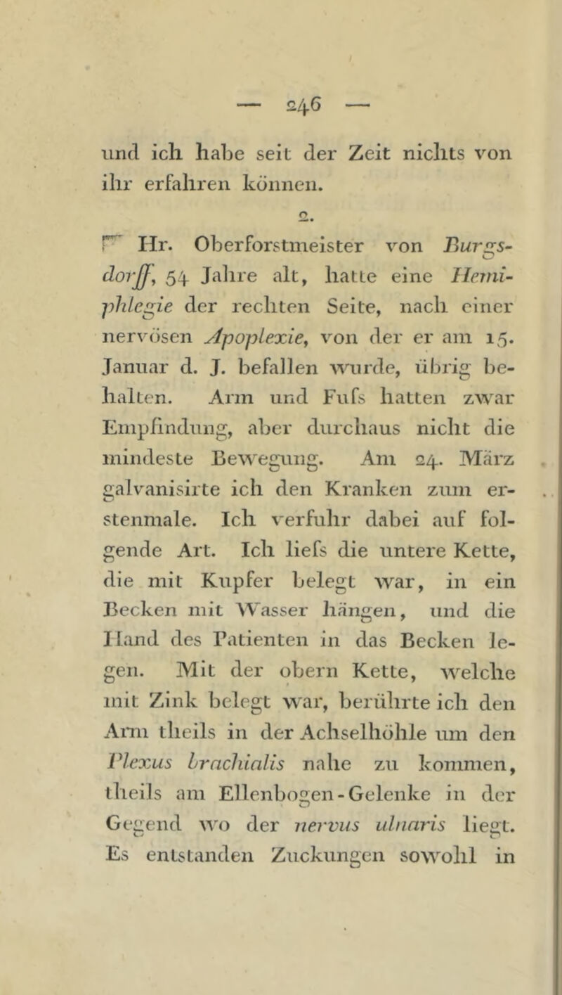 £4^ und ich habe seit der Zeit nichts von ihr erfahren können. r~ Hr. Oberforstmeister von Bursrs- äorß, 54 Jahre alt, hatte eine Ilemi- phlegie der rechten Seite, nach einer nervösen Apoplexie^ von der er am 15. Januar d. J. befallen wurde, übrig be- halten. Arm und Fufs hatten zwar Empfindung, aber durchaus nicht die mindeste Bewegung. Am 24. Marz ealvanisirte ich den Kranken zum er- stenmale. Ich verfuhr dabei auf fol- gende Art. Ich liefs die untere Kette, die mit Kupfer belegt war, in ein Becken mit AVasser hangen, und die Hand des Patienten in das Becken le- gen. Mit der obern Kette, welche mit Zink belegt war, berührte ich den a'Vnn thcils in der Achselhöhle um den Vlexus hrnclünlis nahe zu kommen, thcils am Ellenbosren-Gelenke in der Gegend wo der nervus ulnnris liegt. Es entstanden Zuckungen sowohl in