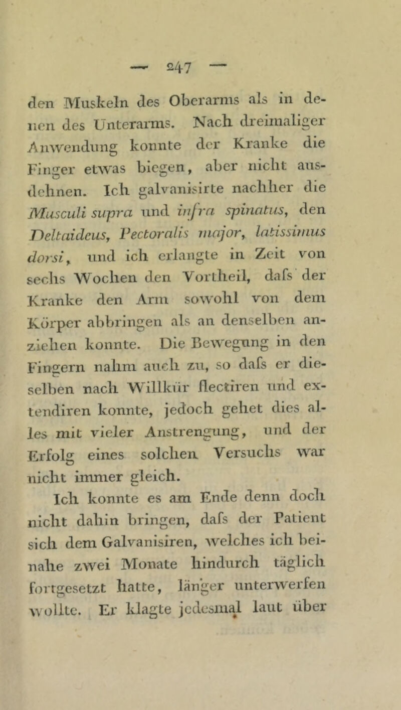 den Muskeln des Oberarms als in de- nen des Unterarms. Nach dreimaliger Anwendung konnte der Kranke die Fiiu’^er etwas biegen, aber nicht aus- dehnen. Ich galvanisirte nachher die Musculi sit-pra und iiifra spiriatus, den rteltaidcus, Vectoralis mnjor, latissiiniis dorsiy. und ich erlangte in Zeit von sechs Wochen den Vortheil, dafs der Kranke den Arm sowohl von dem Körper abbringen als an denselben an- ziehen konnte. Die Bewegung in den Fingern nahm auch zu, so dafs er die- selben nach Willkür flectiren und ex- tendiren konnte, jedoch gehet dies al- les mit vieler Anstrengung, und der Erfolg eines solchen Versuchs war nicht immer gleich. Ich konnte es am Ende denn doch nicht dahin bringen, dafs der Patient sich dem Galvanisiren, welches ich bei- nahe zwei Monate hindurch täglich fortgesetzt hatte, länger unterwerfen wollte. Er klagte jedesmal laut über