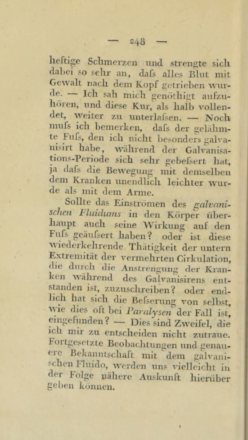 £48 heftige Schmerzen und strengte sich dal »ei so sehr an, dafs alles Blut mit Gewalt nach dem Kopf getrieben wur- Ich sah mich genöthigt aufzu- hören, und diese Kur, als halb vollen- det, weiter zu unter]al'sen. — Noch muls ich l)emerken, dafs der gelahm- te Fufs, den ich nicht besonders galva- nisirt habe, während der Galvanisa- tions-Periode sich sehr gebefsert liat, ja dafs die Bewegung mit demselben dem Kranken unendlich leichter wur- de als mit dem Arme. Sollte das Einströmen des s^alvnni- sclicn Lhiidiniis in den Körj)er über- haupt auch seine Wirkung auf den Fiifs geäufsert haben ? oder ist diese Miederkehrende, TJiätigkeit der untern Extremität der vermehrten Cirkulation, die dnrcli die Anstrengung der Kran- ken während des Galvanisirens ent- standen ist, zuzusclireiben? oder end- lich hat sich die Befserung von selbst, M ie dies oft bei PaTalysen der Fall ist, emgefnnden? — Dies sind ZM^eifel, die jcli mir zu entscheiden nicht zutraue. Foitgesetzte Beobachtungen und genau- eic Bekanntschaft mit dem galvani- schen Fluido, werden uns vielleicht in der Folge nähere Auskunlt hierüber geben können. %