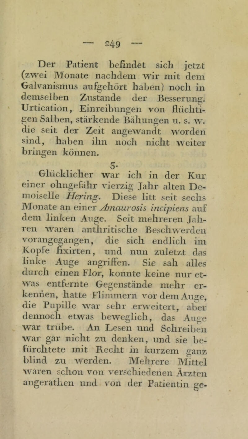 Der Patient befindet sich jetzt (zwei Monate nachdem Avir mit dem Galvanismus aufgehört haben) noch in demselben Zustande der Besserung. Urtication, Einreibungen von fliichti- gen Salben, stärkende Bähungen u. s. aa’. die seit der Zeit angeAvandt AAWden sind, haben ihn noch nicht AA'eiter bringen können. o* Ghicklicher War icii in der Kur einer ohngefähr A'ierzig Jahr alten De- moiselle Hering. Diese litt seit sechs Monate an einer Ainaurosis incipiens auf dem linken Auge. Seit mehreren Jah- ren AA'aren anthritische BescliAA^erdeii A'orangegangen, die sich endlich im Kopfe fixirten, und nun zuletzt das linke Auge angrilfen. Sie sah alles durch einen Flor, konnte keine nur et- AA'as entfernte Gegenstände mehr er- kennen, hatte Flimmern vordemAiiire, die Pupille AA'ar sehr eiweitert, aber dennoch etwas beAA’eglich, das Auge war trübe. An Thesen und Schreiben AA'^ar gar nicht zu denken, und sie be- fürchtete mit Recht in kurzem ganz blind zu AVerden. Mehrere Mittel Avaren schon Amn A'erschiedenen Ärzten angeratlien und von der Patientin ge-