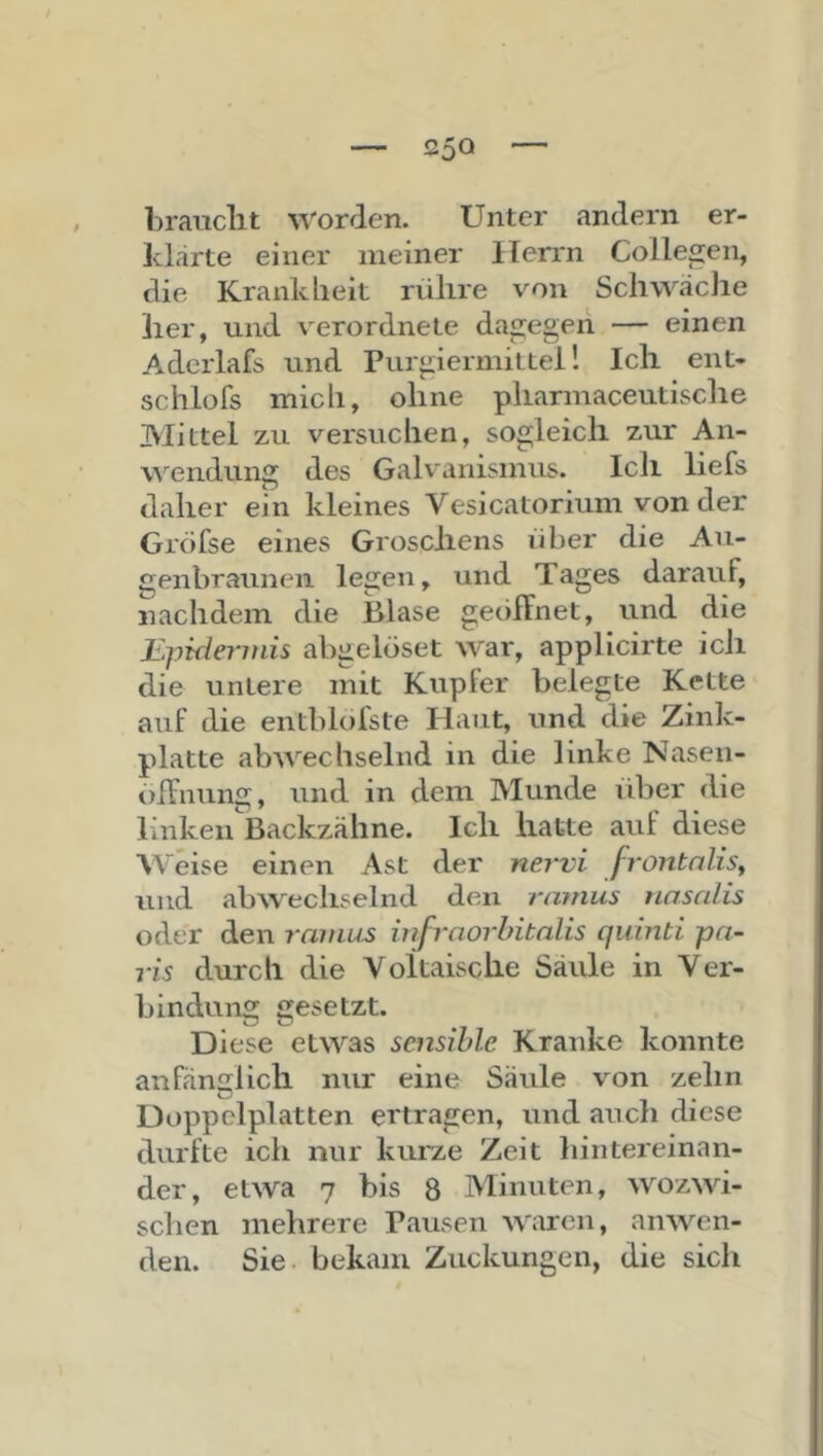 brauclit worden. Unter andern er- klärte einer meiner Herrn Collegen, die Krankheit rühre von SchwäcJie her, und verordnete dagegen — einen Adcrlafs und Purgiermittei! Ich ent- schlofs mich, ohne pharmaceutische Mittel zu versuchen, sogleich zur An- \A’'endung des Galv'anismus. Ich liefs daher ein kleines Vesicatorium von der Grofse eines Groschens über die An- genbraunen legen, und Tages darauf, nachdem die Blase geciffnet, und die Epideritiis abgelöset war, applicirte ich die untere mit Kupfer belegte Kette auf die entblofste Haut, und die Zink- platte abwechselnd in die linke Nasen- oifnung, und in dem Munde idjer die linken Backzähne. Ich hatte auf diese AVHse einen Ast der nervi frontnlisy und abwechselnd den rainus tinsnlis oder den minus iufraorhitalis quinti pn- ris durch die Voltaische Säule in Ver- bindung gesetzt. Diese etwas sensible Kranke konnte anfänglich nur eine Säule von zehn Doppclplatten ertragen, und auch diese durfte ich nur kurze Zeit hintereinan- der, etwa 7 bis 8 Minuten, wozwi- schen mehrere Pausen waren, anwen- den. Sie. bekam Zuckungen, die sich