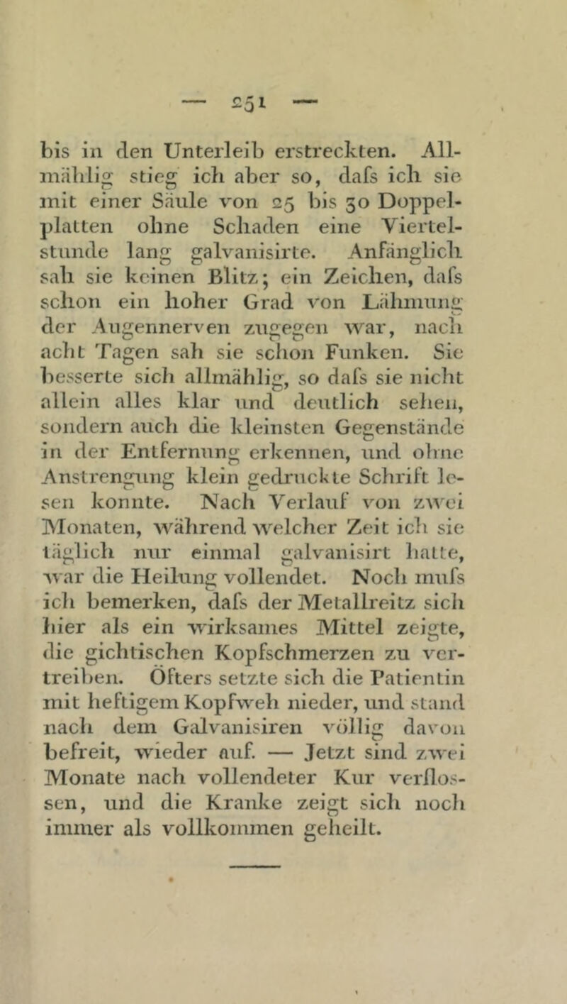 bis in den Unterleib erstreckten. All- iniililig stieg ich aber so, dafs ich sie mit einer Säule von 25 bis 50 Doppel- platten ohne Schaden eine Viertel- stunde lang galvanisirte. Anfänglich sah sie keinen Blitz; ein Zeichen, dafs schon ein hoher Grad von Lähmunfi; der Augennerven ztigegen war, nach acht Tagen sah sie schon Funken. Sie besserte sich allmählig, so dafs sie nicht allein alles klar und deutlich sehen, sondern auch die kleinsten Gegenstände in der Entfernung erkennen, und ohne Anstrengung klein gedruckte Schrift le- sen konnte. Nach Verlauf von za’vxü Monaten, während welcher Zeit ich sie täglich nur einmal galvanisirt hatte, war die Heilung vollendet. Noch mufs ich bemerken, dafs der Metallreitz sich liier als ein wirksames Mittel zeigte, die gichtischen Kopfschmerzen zu ver- treiben. Öfters setzte sich die Patientin mit heftigem Kopfweh nieder, und stand nach dem Galvanisiren völlig davon befreit, wieder auf. — Jetzt sind zwei Monate nach vollendeter Kur verflos- sen, und die Kranke zeigt sich noch immer als vollkommen geheilt.