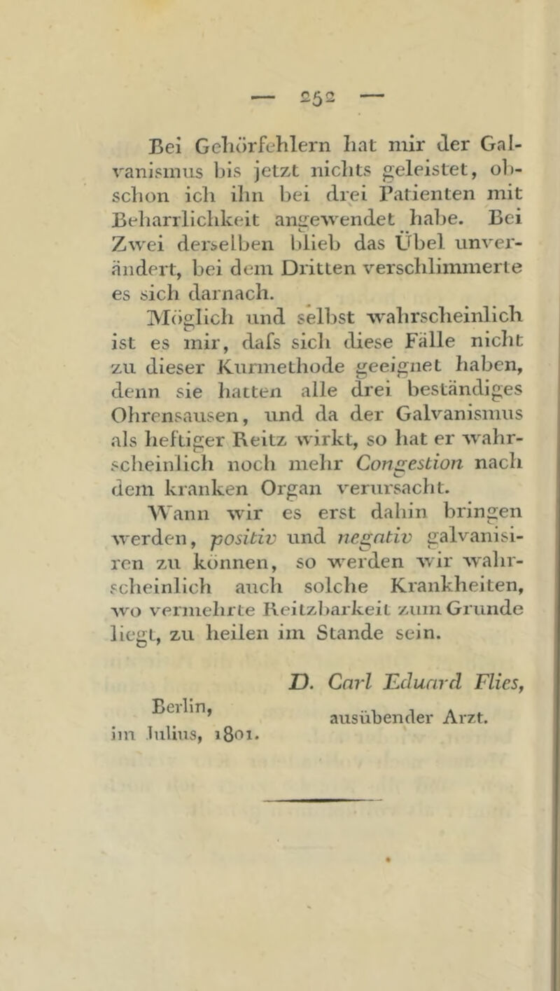 Bei Geliörfehlern liat mir der Gal- vanismus bis jetzt niclits «geleistet, ob- schon icli ihn bei drei ratienten mit Beharrlichkeit an2:e'vvendet habe. Bei Zwei derselben blieb das Übel unver- ändert, bei dem Dritten verschlimmerte es sich darnach. Möglich und selbst wahrscheinlich ist es mir, dafs sich diese Fälle nicht zu dieser Kurmethode geeignet haben, denn sie hatten alle drei beständiges Ohrensausen, und da der Galvanismus als heftiger Reitz wirkt, so hat er Avahr- scheinlich nocli mehr Con2:estion nach dem kranken Organ verursacht. AVann wir es erst dahin bringen werden, positiv und negativ galvanisi- ren zu können, so werden Avir AAahr- scheinlich auch solche Krankheiten, Avo vermehrte Reitzliarkeit zum Grunde liegt, zu heilen im Stande sein. Berlin, iin lulius, 1801. Z). Carl Eduard Flies, ausübender Arzt.