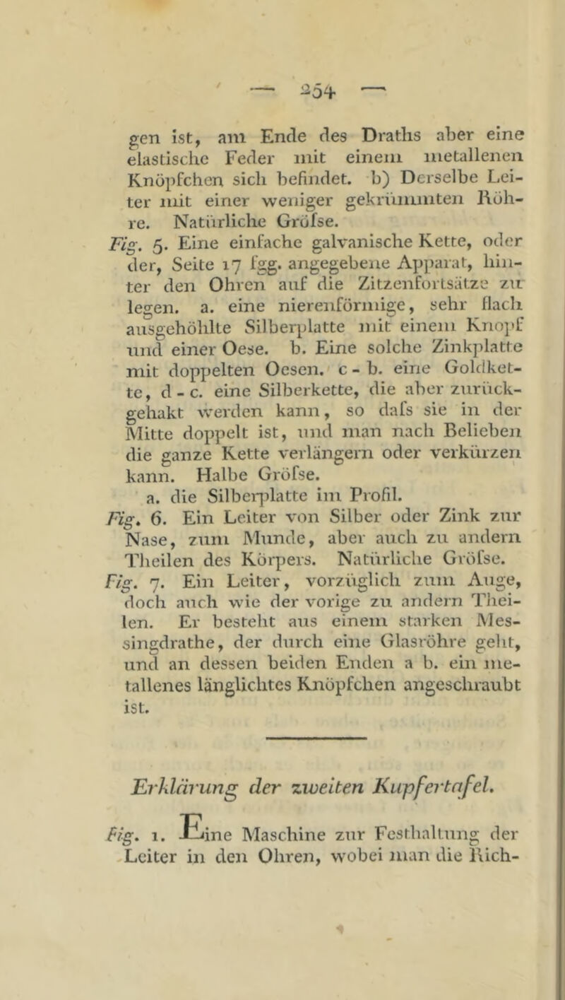 gen ist, am Ende des Draths aber eine elastische Feder mit einem metallenen Knöpfchcn sich befindet, b) Derselbe Lei- ter mit einer weniger gekrünuuten Rüh- re. Natürliche Grüfse. Fig. 5. Eine einfache galvanische Kette, oder der, Seite 17 Igg. angegebene Apparat, hin- ter den Ohren auf die Zitzenforlsätze zir legen, a. eine nierenförmige, sehr flach ausgehöhlte Silberplatte mit einem Kno]>f und einer Oese. b. Eine solche Zinkplatte mit doppelten Oesen. c - b. eine Goldket- te, d-c. eine Silberkette, die aber zurück- gehakt werden kann, so dafs sie in der Mitte doppelt ist, und man nach Belieben die ganze Rette verlängern oder verkürzen kann. Halbe Gi-öfse. a. die Silberjilatte im Profil. Fig, 6. Ein Leiter von Silber oder Zink zur Nase, zum JMunde, aber auch zu andern Theilen des Körpers. Natürliche Gröfse. Fig. 7. Ein Leiter, vorzüglich zum Aiige, doch aTicli wie der vorige zu andern Thei- len. Er besteht aus einem starken IVIes- singdrathe, der dmch eine Glasröhre geht, und an dessen beiden Enden a b. ein me- tallenes länglichtes Knöpfchen angeschraubt ist. Erklärung der zweiten Kupfertnfel. Big, 1. Eine Maschine zur Festhaltung der -Leiter in den Ohren, wobei man die Bich-