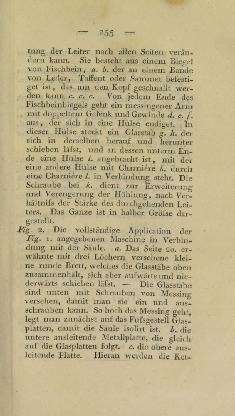 tiing der Leiter nach allen i'eiten verän- dern kann. Sie besteht aus eineni Biesjel von Fischbein, a. b. der an einem Bande von Leder, TafFent oder Sammet bei'esti- get ist, das uiu den Kopf geschnallt wer- den kann c. c. c. \’^on jedem Ende des Fischbeinbiegeis geht ein messingener Arm mit doppeltem Gelenk und Gewinde d. c. /i aus, der sich in eine Hülse endiget. In tlieser Hülse steckt ein Glasstab g. h. der sich in tlerselben herauf und herunter schieben läfst, imd an dessen untenu En- de eine Hülse i. angebracht ist, mit der eine andere Hülse mit Charniere k. durch eine Charniere 1. in Verbindung steht. Die Schraube bei k. dient zur Erweiterung und Verengerung der Höhlung, nach Ver- liältnifs der Stärke des durchgehenden Lei- ters. Das Ganze ist in halber Gröl'se dar- gestellt. Fig. <2. Die vollständige Application der Fig. 1. angegebenen Maschine in Verbin- dung mit der Säule, a. Das Seite 2o. er- wähnte mit drei Löchern versehene klei- ne runde Brett, welches die Glasstäbe oben zusammenhält, sich aber aufwärts und nie- derwärts schieben läfst. — Die Glasstäb«; sind Tinten mit Schrauben von Messino^ versehen, damit man sie ein und aus- schrauben kann. So hoch das Messing «^eht, legt man zunächst auf das FüifsgesteÜ Glas- platten, damit die Säule isolirt ist. b. die untere ausleitende Metallplatte, die glei< li auf die Glasplatten folgt, c. die obere aus- leitende Blatte. Hieran werden die Kei-