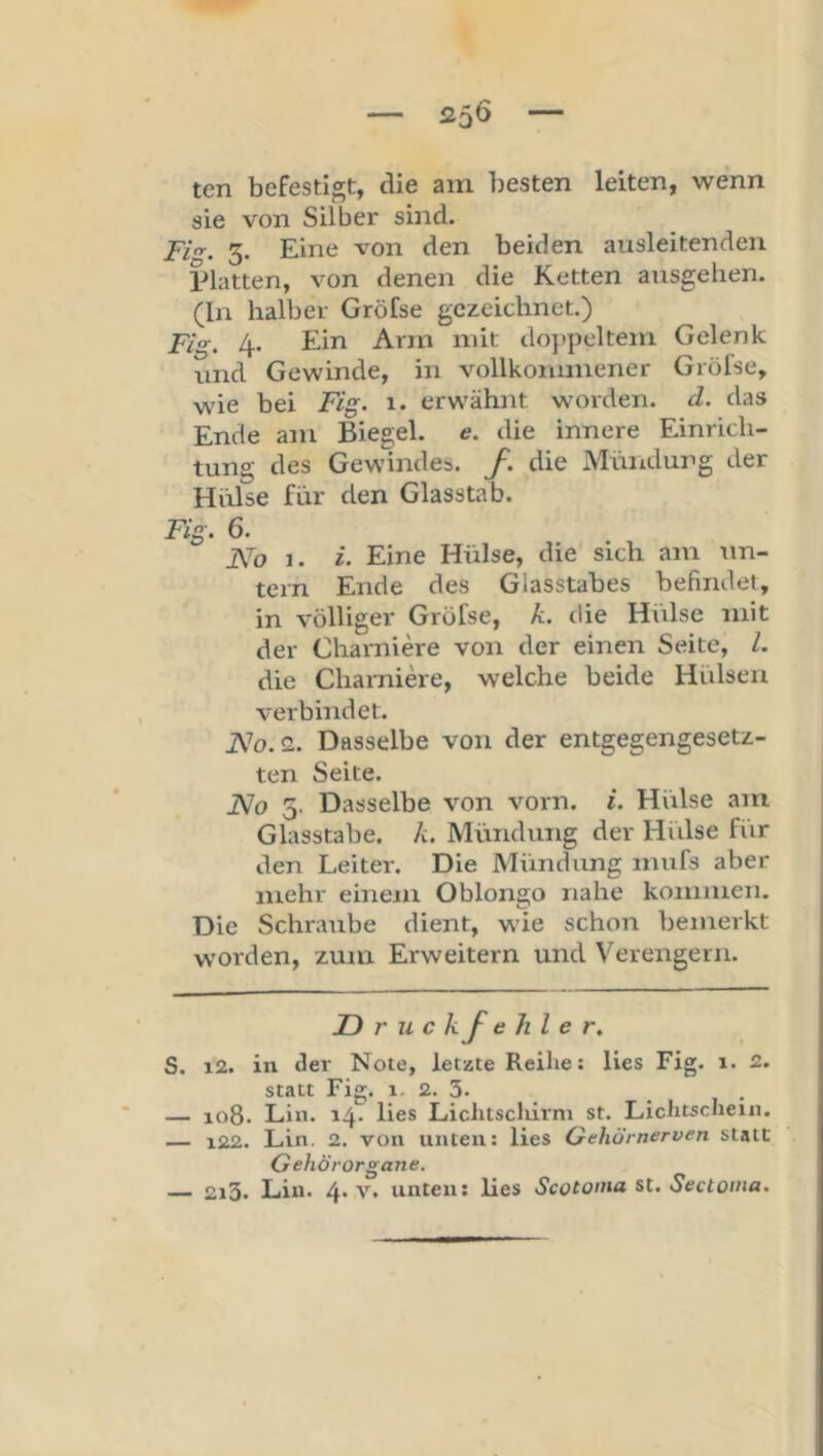 25Ö ten befestigt, die am besten leiten, wenn sie von Silber sind. Fi. 3. Eine von den beiden aiisleitenden platten, von denen die Ketten ansgelien. (In halber Gröfse gezeichnet.) Fig. 4. Ein Arm mit do])peltem Gelenk und Gewinde, in vollkommener Gröfse, wie bei F/g. 1. erwähnt worden, d. das Ende am Biegel. e. die innere Einrich- tung des Gewindes, f. die Mündung der Hülse für den Glasstab. F%. 6. Aü 1. i. Eine Hülse, die sich am un- tern Ende des Glasstabes befindet, in völliger Gröfse, k. die Hülse mit der Charniere von der einen Seite, l. die Cliai-niere, welche beide Hülsen verbindet. 2. Dasselbe von der entgegengesetz- ten Seite. Jslo 5. Dasselbe von vorn. i. Hülse am Glasstabe, k. Mündung der Hiilse fiir den Leiter. Die Mündung mufs aber mehr einem Oblongo nahe kommen. Die Schraube dient, wie schon bemerkt worden, zum Erweitern und Verengern. JD r u c kf e hl e S. i2. in der Note, letzte Reihe: lies Fig. 1. 2. statt Fig. 1. 2. 3. _ — 108. Lin. 14. lies Liciitscliirm st. Lichtschein. 122. Lin. 2. von unten: lies Qehörnerven statt Gehörorgane.