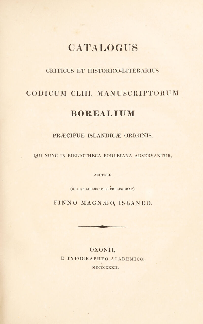 CATALOGUS CRITICUS ET HISTORICO-LITERARIUS CODICUM CLIU. MANUSCRIPTORUM BOREALIUM PRAECIPUE ISLANDIC^ ORIGINIS, QUI NUNC IN BIBLIOTHECA BODLEIANA ADSERVANTUR, AUCTORE (aCI ET LIBEOS IPSOS COLLEGEEAT) FINNO MAGNiEO, ISLANDO. OXONII, E TYPOGRAPHEO ACADEMICO. r MDCCCXXXII.