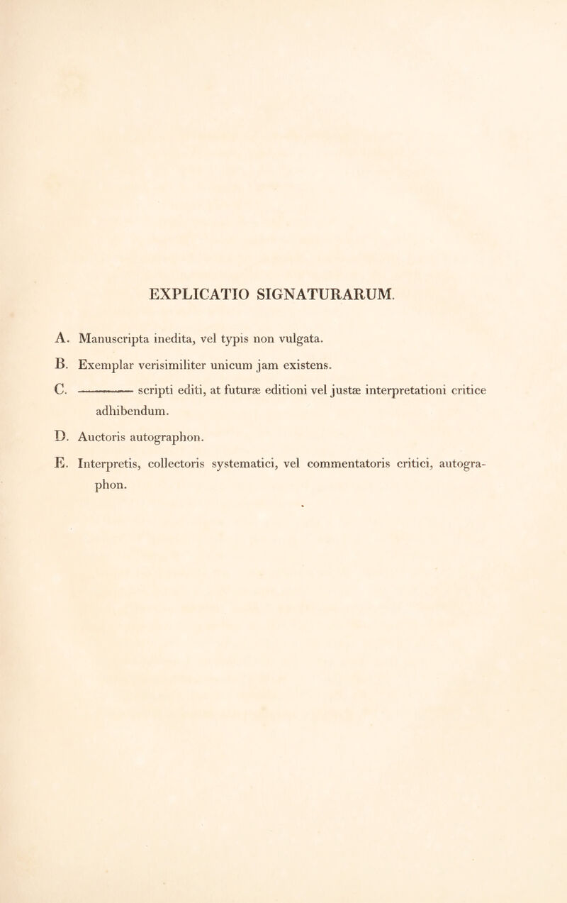 EXPLICATIO SIGNATURARUM. A. Manuscripta inedita^ vel typis non vulgata. B. Exemplar verisimiliter unicum jam existens. C. ——— scripti editi, at futurae editioni vel justae interpretationi critice adhibendum. D. Auctoris autographon. E. Interpretis, collectoris systematici, vel commentatoris critici, autogra- phon.