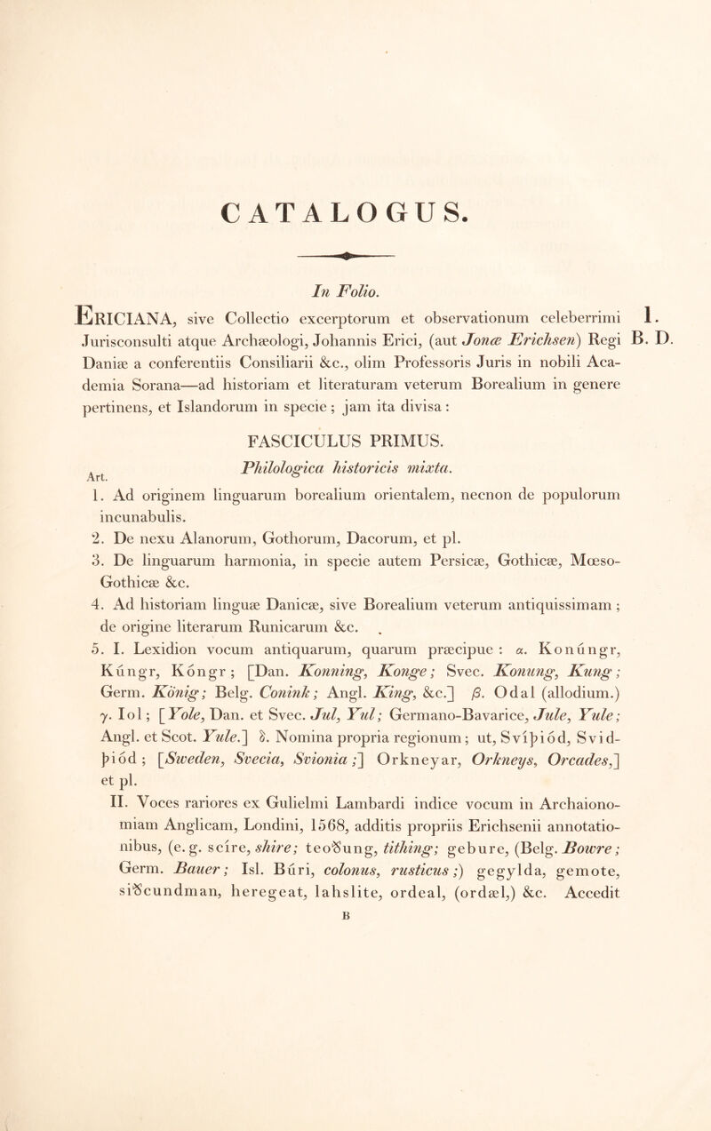 In Folio, Ericiana, sive Collectio excerptorum et observationum celeberrimi 1. .Jurisconsulti atque Archseologi, Johannis Erici^ (aut Jonce Erichsen) Regi B. D. Danise a conferentiis Consiliarii &c.^ olim Professoris Juris in nobili Aca- demia Sorana—ad historiam et ]iteraturam veterum Borealium in genere pertinens^ et Islandorum in specie; jam ita divisa: FASCICULUS PRIMUS. * Philolomca historicis mixta. Art. ^ 1. Ad originem linguarum borealium orientalem, necnon de populorum incunabulis. 2. De nexu iilanorum, Gothorum, Dacorum, et pl. 3. De linguarum harmonia, in specie autem Persicae, Gothicae, Moeso- Gothicae &c. 4. Ad historiam linguae Danicae, sive Borealium veterum antiquissimam; de origine literarum Runicarum &c. 0. I. Lexidion vocum antiquarum, quarum praecipue : a, Konungr, Kungr, Kongr; [Dan. Konning, Konge; Svec. Koniing^ Kung; Germ. Konig; Belg. Conink; Angi. King^ &c.] Odal (allodium.) y. lol; [Yole, Dan. et Svec. Jw/, Yul; Germano-Bavarice, Jule, Yule; Angi, et Scot. Yule^ Nomina propria regionum; ut, Svi]?i6d, Svid- j)i6d ; \^Sweden^ Svecia, Svionia Orkneyar, Orhneys^ Orcades^ et pl. II. Voces rariores ex Gulielmi Lambardi indice vocum in Archaiono- miam Anglicam, Londini, 1568, additis propriis Erichsenii annotatio- nibus, (e. g. scire, teo^ung, titJiing; gebure, Bowre; Germ. Baiier; Isi. Buri, colonus^ rusticus;) gegylda, gemote, si‘Scundman, heregeat, lahslite, ordeal, (ordael,) &c. Accedit B