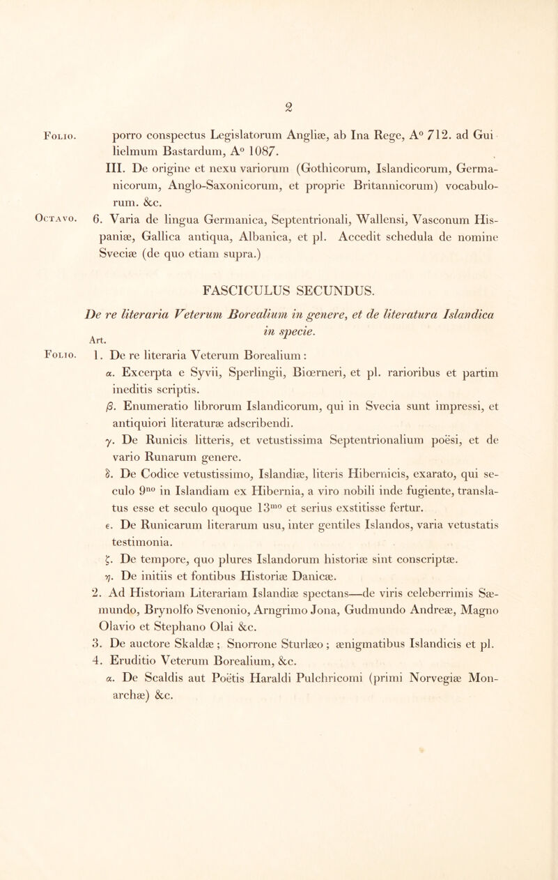 Folio. porro conspectus Legislatorum Anglise^ ab Ina Rege, 712. ad Gui lielmum Bastardum, A® 1087. III. De origine et nexu variorum (Gothicorum, Islandicorum, Germa- nicorum, Anglo-Saxonicorum, et proprie Britannicorum) vocabulo- rum. &c. Octavo, b. Varia de lingua Germanica, Septentrionali, Wallensi, Vasconum His- panise, Gallica antiqua, Albanica, et pl. Accedit schedula de nomine Sveciae (de quo etiam supra.) FASCICULUS SECUNDUS. De re literaria Veterum Borealium in genere^ et de literatura Islandica in specie. Art. ^ Folio. 1. De re literaria Veterum Borealium: a. Excerpta e Syvii, Sperlingii, Bioerneri, et pl. rarioribus et partim ineditis scriptis. (3. Enumeratio librorum Islandicorum, qui in Svecia sunt impressi, et antiquiori literaturae adscribendi. y. De Runicis litteris, et vetustissima Septentrionalium poesi, et de vario Runarum genere. De Codice vetustissimo, Islandise, literis Hibernicis, exarato, qui se- culo 9^ in Islandiam ex Hibernia, a viro nobili inde fugiente, transla- tus esse et seculo quoque 13”^® et serius exstitisse fertur. e. De Runicarum literarum usu, inter gentiles Islandos, varia vetustatis testimonia. J. De tempore, quo plures Islandorum historiae sint conscriptae. rj. De initiis et fontibus Historiae Danicae. 2. Ad Historiam Literariam Islandiae spectans—de viris celeberrimis Sae- mundo, Brynolfo Svenonio, Arngrimo Jona, Gudmundo Andreae, Magno Olavio et Stephano Olai &c. 3. De auctore Skaldae ; Snorrone Sturlaeo; aenigmatibus Islandicis et pl. 4. Eruditio Veterum Borealium, &c. a. De Scaldis aut Poetis Haraldi Pulchricomi (primi Norvegiae Mon- archae) &c.