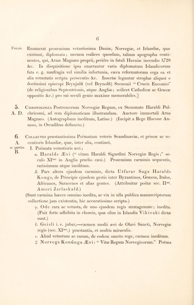 Folio. Enumerat prooemium vetustissima Daniee, Norvegiae^ et Islandise^ quae existunt^ diplomata; necnon codices quosdam^ talium apographa conti-' nentes, qui, Arnae Magnaeo proprii, periere in fatali Havniae incendio 1728 &c. In disquisitione ipsa enarrantur varia diplomatum Islandicorum fata e. g.^ naufragia vel similia infortunia, caeca reformatorum erga ea et alia vetustatis scripta persecutio &c. Insertae leguntur strophae aliquot e doctissimi episcopi Brynjulfi (vel Brynolfi) Svenonii Crucis Encomio” (de religionibus Septentrionis, atque Angliae; scilicet Catholicae ac Graecae oppositis &c.) pro sui seculi genio maxime memorabiles.] 5. Chronologia Postremorum Norvegiae Regum, ex Stemmate Haraldi Pul- A. D. chricomi, ad rem diplomaticam illustrandam. Auctore immortali Arna Magnaeo. (Autographum ineditum, Latine.) (Incipit a Rege Hacone An- noso, in Orcadibus defuncto.) ac partim Collectio praestantissima Poematum veteris Scandinaviae, et priscae ac re- centioris Islandiae, quae, inter alia, continet, I. Poemata vetustioris aevi; «. H aralds ^Evi vitam Haraldi Sigurdini Norvegiae Regis se- culo XI“® in Anglia proelio caesi.) Prooemium carminis sequentis, rarissimum atque ineditum. /5. Pars altera ejusdem carminis, dicta Utfarar Saga Haralds Kongs, de Principis ejusdem gestis inter Byzantinos, Graecos, Italos, Africanos, Saracenos et alias gentes. (Attribuitur poetae sec. II“f Amori Jarlaskald.) (Sunt carmina haecce omnino inedita, ac vix in ulla publica manuscriptorum collectione jam existentia, hic accuratissime scripta.) y. Ode rara ac vetusta, de uno ejusdem regis stratagemate; inedita. (Fuit forte adhibita in choreis, quae olim in Islandia Vikivaki dictae sunt.) Gei sii i. e. jubar,—carmen medii aevi de Olavi Sancti, Norvegiae regis (sec. XI”^®.) praestantia, et multis miraculis. e. Aliud vetustum ac rarum, de eodem sancto rege, carmen ineditum. f. Norvegs Konunga yE vi: Vitae Regum Norvegicorum.” Poema V