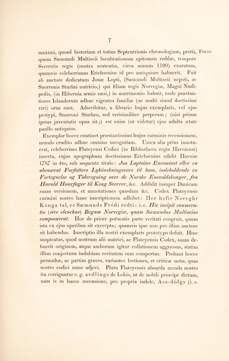 maximi, quoad historiam et totius Septentrionis chronologiam, pretii. Folio. quum Ssemundi Multiscii lucubrationum epitomen reddat, tempore Sverreris regis (nostra sententia, circa annum 1190) exaratum, quamvis celeberrimus Erichsenius id pro antiquiore habuerit. Fuit ab auctore dedicatum Jonse Lopti, (Ssemundi Multiscii nepoti, ac Snorronis Sturleei nutricio,) qui filiam regis Norvegise, Magni Nudi- pedis, (in Hibernia armis caesi,) in matrimonio habuit, unde praestan- tiores Islandorum adhuc vigentes familiae (ac multi simul doctissimi viri) ortae sunt. Adscribitur, a librario hujus exemplaris, vel ejus protypi, Snorroni Sturlaeo, sed verisimiliter perperam ; (nisi prirn^ ipsius juventutis opus sit;) est enim (ut videtur) ejus adulta aetate paullo antiquius. Exemplar hocce continet praestantissimi hujus carminis recensionem, mundo erudito adhuc omnino incognitam. Unica alia prius innotu- erat, celeberrimo Flateyensi Codici (in Bibliotheca regia Havniensi) inserta, cujus apographum doctissimus Erichsenius edidit Havniae 1787 in 4to, sub sequente titulo: Jon Loptsons Encomiast eller en ubencBvnt Forfatters Lykonskningsvers til ham, indelioldende en Fortegnelse og Tidsregning over de Norske Fnevoldskonger^ fra Harald Haarfager til Kong Sverrer^ &c. Addidit insuper Danicam suam versionem, et annotationes quasdam &c. Codex Flateyensis carmini nostro hanc inscriptionem adhibet: Her hefir Noreghr Konga tal, er Saemunds Frodi 6rdti: i. e. Hic incipit enumera- tio (sive elenchus) Regum, Norvegice^ quam Scemundus Multiscius composuerat. Hoc de priore poematis parte veritati congruit, quum ista ex ejus operibus sit exeerpta; quamvis ipse non pro illius auctore sit habendus. Inscriptio illa nostri exemplaris prototypo defuit. Hinc suspicatus, quod nostrum alii matrici, ac Flateyensis Codex, suam de- buerit originem, atque amborum igitur collationem aggressus, statim illius conjecturae indubiam veritatem sum compertus. Probant hocce permultae, ac partim graves, variantes lectiones, et criticae notae, quas nostro codici nunc adjeci. Plura Flateyensis absurda menda nostro ita eorriguntur e. g. avdlings de Lokio, ut de nobili principe dictum, nam is in hacce recensione, pro propria indole, Asa-dolgs (i. e.