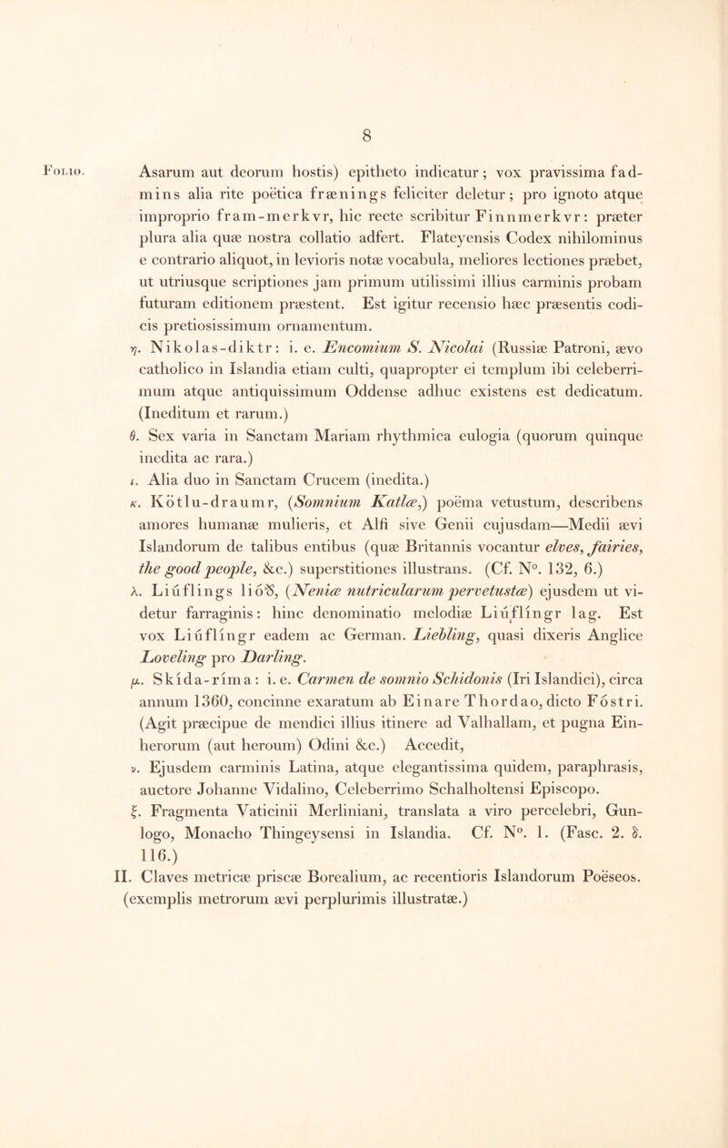 Folio. Asarum aut deorum hostis) epitheto indieatur; vox pravissima fa d- mins alia rite poetica frsenings feliciter deletur; pro ignoto atque improprio fram-merkvr, hic recte scribitur Finnmerkvr: praeter plura alia quae nostra collatio adfert. Flateyensis Codex nihilominus e contrario aliquot^ in levioris notae vocabula^ meliores lectiones praebet^ ut utriusque scriptiones jam primum utilissimi illius carminis probam futuram editionem praestent. Est igitur recensio haec praesentis codi- cis pretiosissimum ornamentum. rj. Nikolas-diktr: i. e. HJncomium S. Nicolai (Russiae Patroni, aevo catholico in Islandia etiam culti, quapropter ei templum ibi celeberri- mum atque antiquissimum Oddense adhuc existens est dedicatum. (Ineditum et rarum.) 6. Sex varia in Sanctam Mariam rhythmica eulogia (quorum quinque inedita ac rara.) /. Alia duo in Sanctam Crucem (inedita.) K, Kdtlu-draumr, (^Somnium Katlce,) poema vetustum, describens amores humanse mulieris, et Alfi sive Genii cujusdam—Medii aevi Islandorum de talibus entibus (quae Britannis vocantur elves, Jairies, the goodpeople, &c.) superstitiones illustrans. (Cf. N°. 132, 6.) A. Liuflings lio^, (Nenice nutricularum pervetustce) ejusdem ut vi- detur farraginis: hinc denominatio melodiae Liuflingr lag. Est vox Liuflingr eadem ac German. LieMing, quasi dixeris Anglice Loveling pro Darling. /A. Skida-rima: i. e. Carmen de somnio Scliidonis (Iri Islandici), circa annum 1360, concinne exaratum ab Einare Thordao, dicto Fostri. (Agit praecipue de mendici illius itinere ad Valhaliam, et pugna Ein- berorum (aut heroum) Odini &c.) Accedit, V. Ejusdem carminis Latina, atque elegantissima quidem, paraphrasis, auctore Johanne Vidalino, Celeberrimo Schalholtensi Episcopo. J. Fragmenta Vaticinii Merliniani, translata a viro percelebri, Gun- logo. Monacho Thingeysensi in Islandia. Cf. N®. 1. (Fasc. 2. 116.) II. Claves metricae priscae Borealium, ac recentioris Islandorum Poeseos. (exemplis metrorum aevi perplurimis illustratae.)