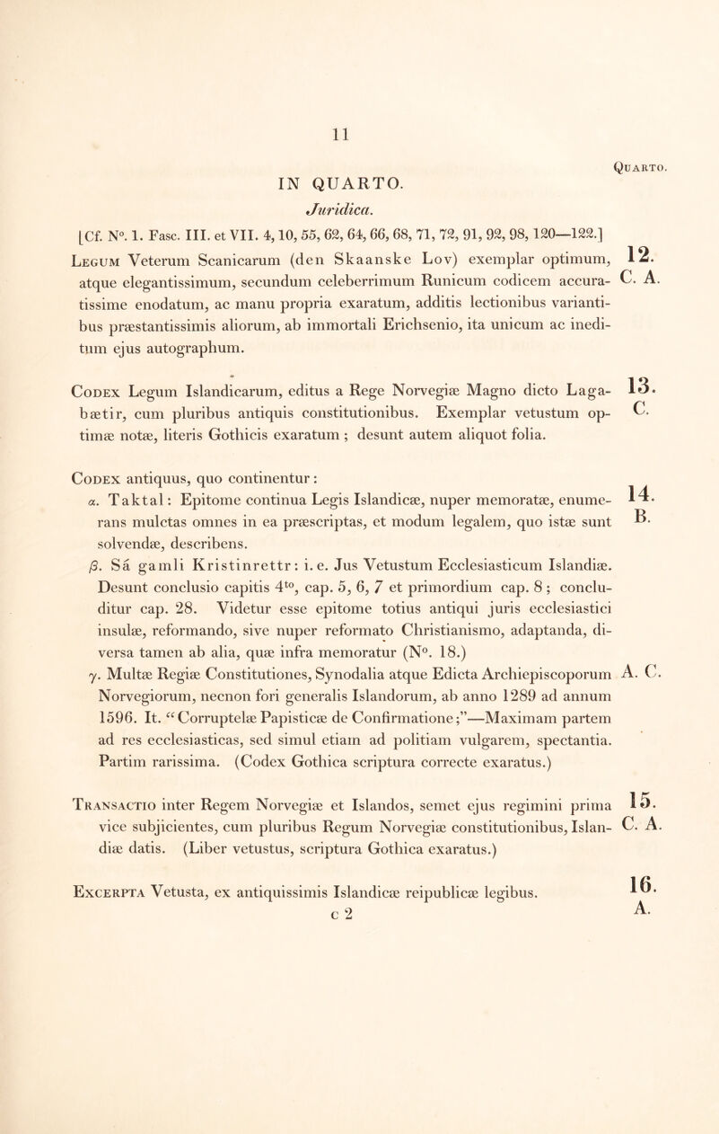 IN QUARTO. Juridica, Quarto. [Cf. N«. 1. Fasc. III. et VII. 4,10, 55, 62, 64, 66, 68, 71, 72, 91, 92, 98,120—122.] Legum Veterum Scanicarum (den Skaanske Lov) exemplar optimum, 12. atque elegantissimum, secundum celeberrimum Runicum codicem accura- C. A. tissime enodatum, ac manu propria exaratum, additis lectionibus varianti- bus prsestantissimis aliorum, ab immortali Erichsenio, ita unicum ac inedi- tum ejus autographum. Codex Legum Islandicarum, editus a Rege Norvegise Magno dicto Laga- 13. baetir, cum pluribus antiquis constitutionibus. Exemplar vetustum op- C. timae notae, literis Gothicis exaratum ; desunt autem aliquot folia. 14. B. Codex antiquus, quo continentur: a. Taktal: Epitome continua Legis Islandicae, nuper memoratae, enume- rans mulctas omnes in ea praescriptas, et modum legalem, quo istae sunt solvendae, describens. /3. Sa gamli Kristinrettr: i. e. Jus Vetustum Ecclesiasticum Islandiae. Desunt conclusio capitis 4^®, cap. 5, 6, 7 et primordium cap. 8 ; conclu- ditur cap. 28. Videtur esse epitome totius antiqui juris ecclesiastici insulae, reformando, sive nuper reformato Christianismo, adaptanda, di- versa tamen ab alia, quae infra memoratur (N*^. 18.) y. Multae Regiae Constitutiones, Synodalia atque Edicta Archiepiscoporum A. C. Norvegiorum, necnon fori generalis Islandorum, ab anno 1289 ad annum 1596. It. CorruptelaePapisticae de Confirmatione;”—Maximam partem ad res ecclesiasticas, sed simul etiam ad politiam vulgarem, spectantia. Partim rarissima. (Codex Gothica scriptura correcte exaratus.) Transactio inter Regem Norvegiae et Islandos, semet ejus regimini prima vice subjicientes, cum pluribus Regum Norvegiae constitutionibus, Islan- C. A. diae datis. (Liber vetustus, scriptura Gothica exaratus.) Excerpta Vetusta, ex antiquissimis Islandicae reipublicae legibus. c 2 16.