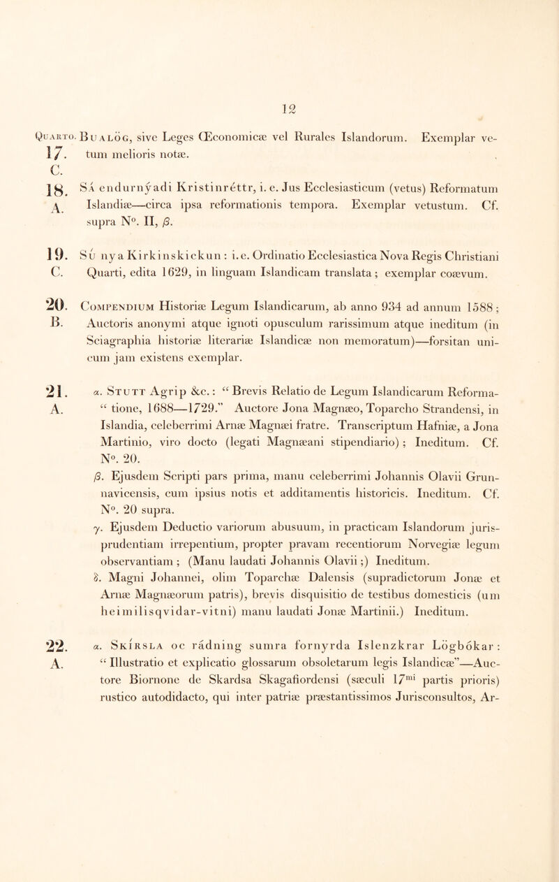 Quarto. Bu ALOG, sive Leges CEeonomiese vel Rurales Islandorum. Exemplar ve- 17. tum melioris notae. C. 18. Sa enduriiyadi Kristinrettr, i. e. Jus Ecelesiasticum (vetus) Reformatum Islandiae—circa ipsa reformationis tempora. Exemplar vetustum. Cf. supra N°. II, /3. 19. Su ny a Kirkinskickun : i. e. Ordinatio Ecclesiastica Nova Regis Christiani C. Quarti, edita 1629, in linguam Islandicam translata; exemplar cosevum. 20. Compendium Historiae Legum Islandicarum, ab anno 934 ad annum 1588 ; E. Auctoris anonymi atque ignoti opusculum rarissimum atque ineditum (in Sciagraphia historiae literariae Islandicae non memoratum)—forsitan uni- cum jam existens exemplar. 21. a. Stutt x\grip &c.: Brevis Relatio de Legum Islandicarum Reforma- A. tione, 1688—1729.” Auctore Jona Magnaeo, Toparcho Strandensi, in Islandia, celeberrimi Arnae Magnaei fratre. Transcriptum Hafniae, a Jona Martinio, viro docto (legati Magnaeani stipendiario) ; Ineditum. Cf. 20. /3. Ejusdem Scripti pars prima, manu celeberrimi Johannis Olavii Grun- navicensis, cum ipsius notis et additamentis historicis. Ineditum. Cf. N®. 20 supra. y. Ejusdem Deductio variorum abusuum, in practicam Islandorum juris- prudentiam irrepentium, propter pravam recentiorum Norvegiae legum observantiam ; (Manu laudati Johannis Olavii;) Ineditum. Magni Johannei, olim Toparchae Dalensis (supradictorum Jonae et Arnae Magnaeorum patris), brevis disquisitio de testibus domesticis (um heimilisqvidar-vitni) manu laudati Jonae Martinii.) Ineditum. 22. a. Skirsla oc radning sumra fornyrda Islenzkrar Ldgbokar : A. Illustratio et explicatio glossarum obsoletarum legis Islandicae”—Auc- tore Biornone de Skardsa Skagafiordensi (saeculi 17^* partis prioris) rustico autodidacto, qui inter patriae praestantissimos Jurisconsultos, Ar-