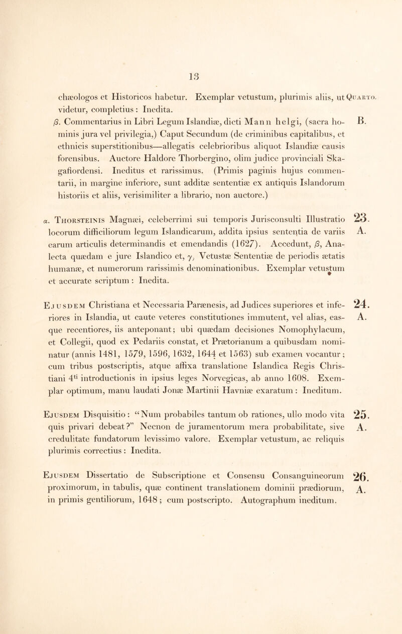 chaeologos et Historicos habetur. Exemplar vetustum^ plurimis aliis, ut Quarto. videtur, completius: Inedita. /5. Commentarius in Libri Legum Islandise, dicti Mann helgi, (sacra ho- B. minis jura vel privilegia,) Caput Secundum (de criminibus capitalibus, et ethnicis superstitionibus—allegatis celebrioribus aliquot Islandise causis forensibus. Auctore Haldore Thorbergino, olim judice provinciali Ska- gafiordensi. Ineditus et rarissimus. (Primis paginis hujus commen- tarii, in margine inferiore, sunt addite sententiae ex antiquis Islandorum historiis et aliis, verisimiliter a librario, non auctore.) a. Thorsteinis Magnsei, celeberrimi sui temporis Jurisconsulti Illustratio locorum difficiliorum legum Islandicarum, addita ipsius sententia de variis earum articulis determinandis et emendandis (1627). Accedunt, /3, Ana- lecta quaedam e jure Islandico et, Vetustae Sententiae de periodis aetatis humanae, et numerorum rarissimis denominationibus. Exemplar vetustum et accurate scriptum : Inedita. E.tusdem Christiana et Necessaria Paraenesis, ad Judices superiores et infe- riores in Islandia, ut caute veteres constitutiones immutent, vel alias, eas- que recentiores, iis anteponant; ubi quaedam decisiones Nomophylacum, et Collegii, quod ex Pedariis constat, et Praetorianum a quibusdam nomi- natur (annis 1481, 1579, 1596, 1632, 1644 et 1563) sub examen vocantur; cum tribus postscriptis, atque affixa translatione Islandica Regis Chris- tiani 4^^ introductionis in ipsius leges Norvegicas, ab anno 1608. Exem- plar optimum, manu laudati Jonae Martinii Havniae exaratum : Ineditum. Ejusdem Disquisitio : ^^Num probabiles tantum ob rationes, ullo modo vita quis privari debeat?” Necnon de juramentorum mera probabilitate, sive credulitate fundatorum levissimo valore. Exemplar vetustum, ac reliquis plurimis correctius: Inedita. Ejusdem Dissertatio de Subscriptione et Consensu Consanguineorum 26 proximorum, in tabulis, quae continent translationem dominii praediorum, in primis gentiliorum, 1648; cum postscripto. Autographum ineditum.