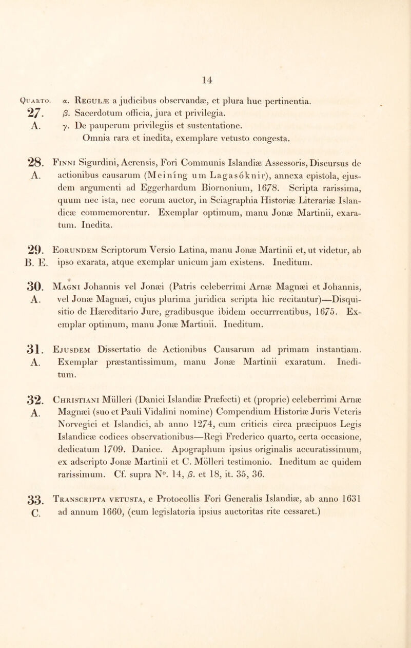 Quarto. «. ReguLtE a judicibus observandae^ et plura huc pertinentia. 27. /3. Sacerdotum officia, jura et privilegia. A. 7. De pauperum privilegiis et sustentatione. Omnia rara et inedita, exemplare vetusto congesta. 28. Finni Sigurdini, Acrensis, Fori Communis Islandiae Assessoris, Discursus de A. actionibus causarum (Meining um Lagasoknir), annexa epistola, ejus- dem argumenti ad Eggerhardum Biornonium, 1678. Scripta rarissima, quum nec ista, nec eorum auctor, in Sciagraphia Historiee Literarise Islan- dicae commemorentur. Exemplar optimum, manu Jonae Martinii, exara- tum. Inedita. 29. Eorundem Scriptorum Versio Latina, manu Jonae Martinii et, ut videtur, ab B. E. ipso exarata, atque exemplar unicum jam existens. Ineditum. 30. Magni Johannis vel Jonaei (Patris celeberrimi Arnae Magnaei et Johannis, A. vel Jonae Magnaei, cujus plurima juridica scripta hic recitantur)—Disqui- sitio de Haereditario Jure, gradibusque ibidem occurrrentibus, 1675. Ex- emplar optimum, manu Jonae Martinii. Ineditum. 31. Ejusdem Dissertatio de Actionibus Causarum ad primam instantiam. A. Exemplar praestantissimum, manu Jonae Martinii exaratum. Inedi- tum. 32. Christiani Mulieri (Danici Islandiae Praefecti) et (proprie) celeberrimi Arnae A. Magnaei (suo et Pauli Vidalini nomine) Compendium Historiae Juris Veteris Norvegici et Islandici, ab anno 1274, cum criticis circa praecipuos Legis Islandicae codiees observationibus—Regi Frederico quarto, certa occasione, dedicatum 1709. Danice. Apographum ipsius originalis accuratissimum, ex adscripto Jonae Martinii et C. Mblleri testimonio. Ineditum ac quidem rarissimum. Cf. supra N®. 14, /3. et 18, it. 35, 36. 33. Transcripta vetusta, e Protocollis Fori Generalis Islandiae, ab anno 1631 C. ad annum 1660, (cum legislatoria ipsius auctoritas rite cessaret.)