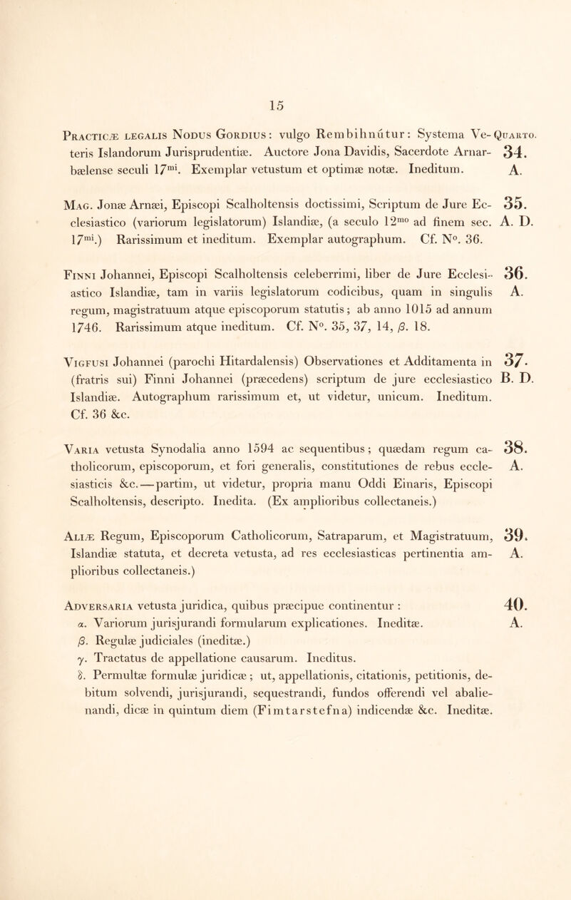 Practic^ legalis Nodus Gordius: vulgo Rembihnutur: Systema Ve-QuAiixo. teris Islandorum Jurisprudentiae. Auctore Jona Davidis, Sacerdote Arnar- 34. bselense seculi Exemplar vetustum et optimae notae. Ineditum. A. Mag. Jonae Arnaei^ Episcopi Scalholtensis doctissimi^ Scriptum de Jure Ec- 35. clesiastico (variorum legislatorum) Islandiae, (a seculo 12”^® ad finem sec. A. D. 17”^b) Rarissimum et ineditum. Exemplar autographum. Cf. N®. 36. Finni Johannei, Episcopi Scalholtensis celeberrimi^ liber de Jure Ecclesi-^ 36. astico Islandiae^ tam in variis legislatorum codicibus^ quam in singulis A. regum^ magistratuum atque episcoporum statutis; ab anno 1015 ad annum 1746. Rarissimum atque ineditum. Cf. N®. 35^ 37^ 14, /3. 18. ViGFUSi Johannei (parochi Hitardalensis) Observationes et Additamenta in 3/. (fratris sui) Finni Johannei (praecedens) scriptum de jure ecclesiastico B. D. Islandiae. Autographum rarissimum et, ut videtur, unicum. Ineditum. Cf. 36 &c. Varia vetusta Synodalia anno 1594 ac sequentibus; quaedam regum ca~ 38. tholicorum, episcoporum, et fori generalis, constitutiones de rebus eccle- A. siasticis &c.—partim, ut videtur, propria manu Oddi Einaris, Episcopi Scalholtensis, descripto. Inedita. (Ex amplioribus collectaneis.) Ali.® Regum, Episcoporum Catholicorum, Satraparum, et Magistratuum, 39» Islandiae statuta, et decreta vetusta, ad res ecclesiasticas pertinentia am- A. plioribus collectaneis.) Adversaria vetusta juridica, quibus praecipue continentur : 40. a. Variorum jurisjurandi formularum explicationes. Ineditae. A. /3. Regulae judiciales (ineditae.) y. Tractatus de appellatione causarum. Ineditus. Permultae formulae juridicae ; ut, appellationis, citationis, petitionis, de- bitum solvendi, jurisjurandi, sequestrandi, fundos offerendi vel abalie- nandi, dicae in quintum diem (Fimtarstefna) indicendae &c. Ineditae.