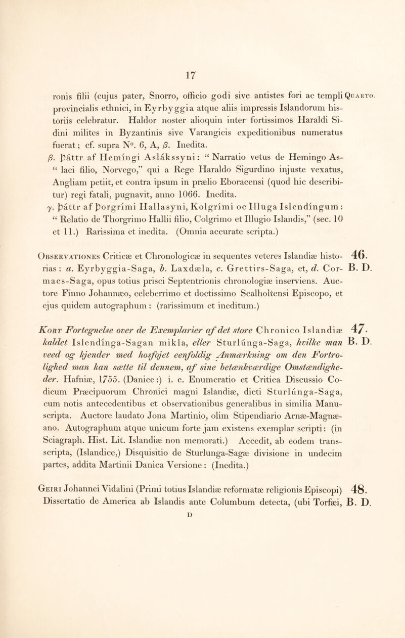 ronis filii (cujus pater^ Snorro^ officio godi sive antistes fori ae templi Quarto. provincialis ethnici^ in Eyrbyggia atque aliis impressis Islandorum his- toriis celebratur. Haldor noster alioquin inter fortissimos Haraldi Si- dini milites in Byzantinis sive Varangicis expeditionibus numeratus fuerat; cf. supra N®. 6^ /3. Inedita. /5. pattr af Hemingi Aslakssyni: ‘^Narratio vetus de Hemingo As- laci filio, Norvego,” qui a Rege Haraldo Sigurdino injuste vexatus, Angliam petiit, et contra ipsum in praelio Eboracensi (quod hic describi- tur) regi fatali, pugnavit, anno 1066. Inedita. y. J3attr af porgrimi Hallasyni, Kolgrimi oc Illuga Islendingum : Relatio de Thorgrimo Hallii filio, Colgrimo et Illugio Islandis,” (see. 10 et 11.) Rarissima et inedita. (Omnia aeeurate scripta.) Observationes Criticae et Chronologicae in sequentes veteres Islandiae histo- 46. rias : a. Eyrbyggia-Saga, b. Laxdaela, c. Grettirs-Saga, et, d. Cor- B. D. maes-Saga, opus totius prisei Septentrionis chronologiae inserviens. Auc- tore Finno Johannaeo, celeberrimo et doetissimo Scalholtensi Episcopo, et ejus quidem autographum : (rarissimum et ineditum.) Kort Fortegnelse over de Exemplarier af det store Chronieo Islandiae 47. kaldet Islendinga-Sagan mikla, eller Sturlunga-Saga, hvilke man B. D. veed og kjender med hosfojet eenfoldig Anmcerkning om den Fortro- ligJied man kan scette til dennem, af sine betcenkvcErdige Omstcendighe- der, Hafniae, 1755. (Daniee:) i. e. Enumeratio et Critica Discussio Co- dicum Praecipuorum Chronici magni Islandiae, dicti Sturlunga-Saga, cum notis antecedentibus et observationibus generalibus in similia Manu- seripta. Auctore laudato Jona Martinio, olim Stipendiario Arnae-Magnae- ano. Autographum atque unieum forte jam existens exemplar seripti: (in Sciagraph. Hist. Lit. Islandiae non memorati.) Aeeedit, ab eodem trans- scripta, (Islandiee,) Disquisitio de Sturlunga-Sagae divisione in undeeim partes, addita Martinii Danica Versione : (Inedita.) Geiri Johannei Vidalini (Primi totius Islandiae reformatae religionis Episcopi) 48. Dissertatio de America ab Islandis ante Columbum detecta, (ubi Torfaei, B. D. D