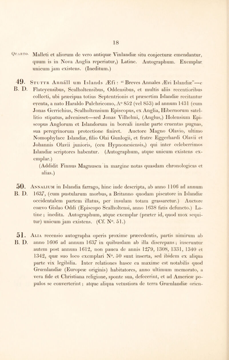 Quarto. Malleti et aliorum de vero antiquae Vinlandiae situ conjecturae emendantur, quum is in Nova Anglia reperiatur,) Latine. Autographum. Exemplar, unicum jam existens. (Ineditum.) 49. Stuttr Annali um Islands JEfi : Breves Annales yEvi Islandiae”—e B. D. Flateyensibus, Scalholtensibus, Oddensibus, et multis aliis recentioribus collecti, ubi praecipua totius Septentrionis et praesertim Islandiae recitantur eventa, a nato Haraldo Pulchricomo, A® 852 (vel 853) ad annum 1431 (cum Jonas Gerrichius, Scalholtensium Episcopus, ex Anglia, Hibernorum satel- litio stipatus, advenisset—sed Jonas Vilhelmi, (Anglus,) Holensium Epi- scopus Anglorum et Islandorum in boreali insulae parte cruentas pugnas, sua peregrinorum protectione finiret. Auctore Magno Olavio, ultimo Nomophylace Islandiae, filio Olai Gunlogii, et fratre Eggerhardi Olavii et Johannis Olavii junioris, (ceu Hypnonesiensis,) qui inter celeberrimos Islandiae scriptores habentur. (Autographum, atque unicum existens ex- emplar.) (Addidit Finnus Magnusen in margine notas quasdam cbronologicas et alias.) .50. Annalium in Islandia farrago, hinc inde descripta, ab anno 1106 ad annum B. D. 1637^ (cum pustularum morbus, a Britanno quodam piscatore in Islandiae occidentalem partem illatus, per insulam totam grassaretur.) Auctore coaevo Gislao Oddi (Episcopo Scalholtensi, anno 1638 fatis defuncto.) La- tine ; inedita. Autographum, atque exemplar (praeter id, quod mox sequi- tur) unicum jam existens. (Cf. 51.) 5 i. Alia recensio autographa operis proxime praecedentis, partis nimirum ab B. D. anno 1606 ad annum 1637 in quibusdam ab illa discrepans; inseruntur autem post annum 1612, non pauca de annis 1279, 1308, 1331, 1340 et 1342, quae suo loco exemplari N®. 50 sunt inserta, sed ibidem ex aliqua parte vix legibilia. Inter relationes basce ea maxime est notabilis quod Groenlandiae (Europeae originis) habitatores, anno ultimum memorato, a vera fide et Christiana religione, sponte sua, defecerint, et ad Americae po- pulos se converterint; atque aliqua vetustiora de terra Groenlandiae orien-