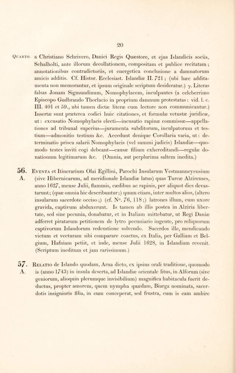 Quarto, a Christiano Schrivero^ Danici Regis Quaestore, et ejus Islandicis sociis, Schalholti, ante illorum decollationem, compositam et publice recitatam ; annotationibus contradictoriis, et energetica conclusione a damnatorum amicis additis. Cf. Histor. Ecclesiast. Islandiae 11.721 ; (ubi baec addita- menta non memorantur, et ipsum originale scriptum desideratur.) y. Literas falsas Jonam Sigmundinum, Nomophylacem, inculpantes (a celeberrimo Episcopo Gudbrando Thorlacio in proprium damnum protestatas : vid. 1. c. III. 401 et 59., ubi tamen dictae literae cum lectore non communicantur.) Insertae sunt praeterea codici buic citationes, et formulae vetustae juridicae, ut: excusatio Nomophylacis electi—incusatio rapinae commissae—appella- tiones ad tribunal superius—juramenta subditorum, inculpatorum et tes- tium—admonitio testium &c. Accedunt denique Corollaria varia, ut: de- terminatio prisca salarii Nomophylacis (vel summi judicis) Islandiae—quo- modo testes inviti cogi debeant—causae filium exhereditandi—regulae do- nationum legitimarum &c. (Omnia, aut perplurima saltem inedita.) Eventa et Itinerarium Olai Egillini, Parochi Insularum Vestmanneyensium anno 1627, mense Julii, flammis, caedibus ac rapinis, per aliquot dies devas- tarunt; (quae omnia hie deseribuntur;) quum etiam, inter multos alios, (altero insularum sacerdote occiso;) (cf. N®. 76, 118;) latrones illum, eum uxore gravida, captivum abduxerunt. Is tamen ab illis postea in Alziria liber- tate, sed sine peeunia, donabatur, et in Italiam mittebatur, ut Regi Daniae adferret piratarum petitionem de lytro peeuniario ingente, pro reliquorum captivorum Islandorum redemtione solvendo. Sacerdos ille, mendicando victum et vecturam sibi comparare coactus, ex Italia, per Galliam et Bel- gium, Hafniam petiit, et inde, mense Julii 1628, in Islandiam revenit. (Scriptum ineditum et jam rarissimum.) Relatio de Islando quodam, Arna dicto, ex ipsius orali traditione, quomodo is (anno 1743) in insula deserta, ad Islandiae orientale litus, in Alforum (sive geniorum, alioquin plerumque invisibilium) magnifica habitacula fuerit de- ductus, propter amorem, quem nympha quaedam, Biarga nominata, sacer- dotis insignioris filia, in eum coneeperat, sed frustra, cum is eam ambire 57. A. 56.