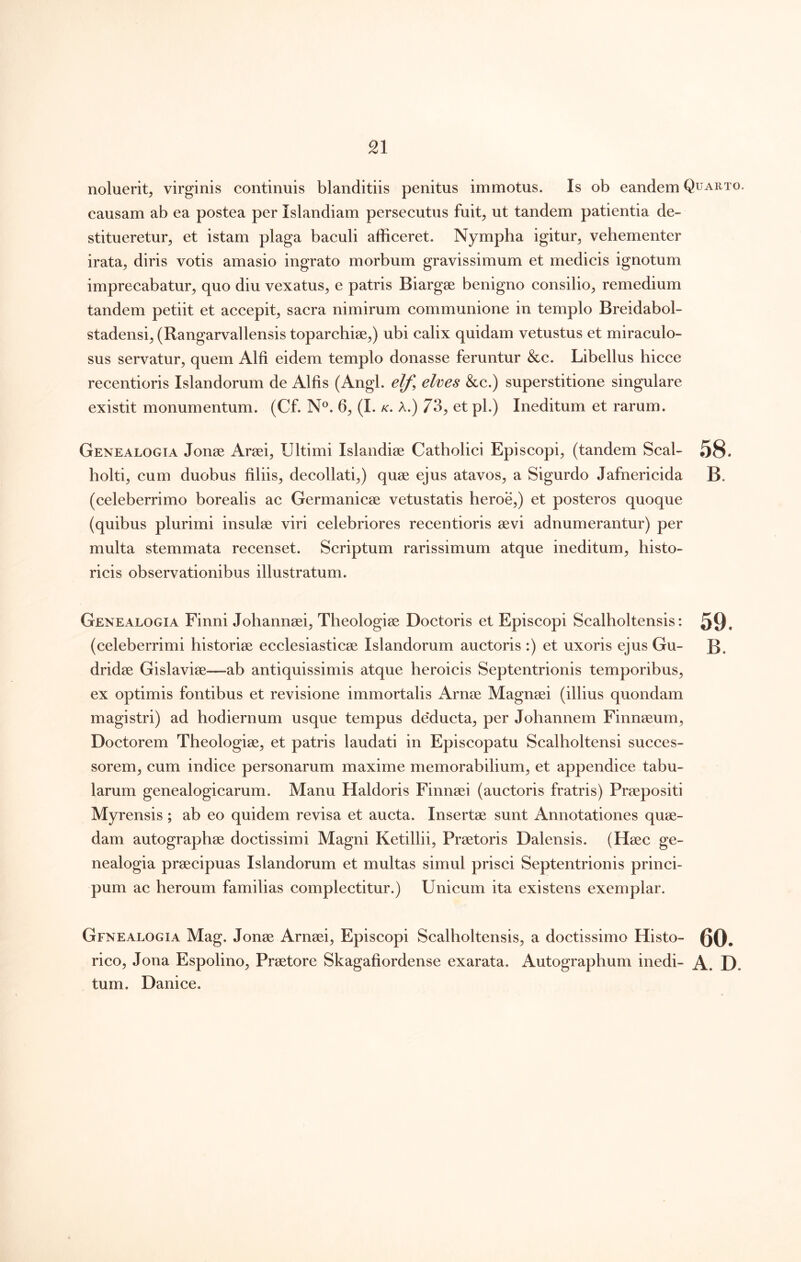 noluerit, virginis continuis blanditiis penitus immotus. Is ob eandem Quarto. causam ab ea postea per Islandiam persecutus fuit, ut tandem patientia de- stitueretur, et istam plaga baculi afficeret. Nympha igitur, vehementer irata, diris votis amasio ingrato morbum gravissimum et medicis ignotum imprecabatur, quo diu vexatus, e patris Biargse benigno consilio, remedium tandem petiit et accepit, sacra nimirum communione in templo Breidabol- stadensi, (Rangarvallensis toparchiae,) ubi calix quidam vetustus et miraculo- sus servatur, quem Alfi eidem templo donasse feruntur &c. Libellus hicce recentioris Islandorum de Alfis (Angi, elf, elves &c.) superstitione singulare existit monumentum. (Cf. N®. 6, (I. k. A.) 73, et pl.) Ineditum et rarum. Genealogia Jonae Araei, Ultimi Islandiae Catholici Episcopi, (tandem Seal- 58* holti, cum duobus filiis, decollati,) quae ejus atavos, a Sigurdo Jafnericida B. (celeberrimo borealis ac Germanicae vetustatis heroe,) et posteros quoque (quibus plurimi insulae viri celebriores recentioris aevi adnumerantur) per multa stemmata recenset. Scriptum rarissimum atque ineditum, histo- ricis observationibus illustratum. Genealogia Finni Johannaei, Theologiae Doctoris et Episcopi Scalholtensis: 59. (celeberrimi historiae ecclesiasticae Islandorum auctoris :) et uxoris ejus Gu- B. dridae Gislaviae—ab antiquissimis atque heroicis Septentrionis temporibus, ex optimis fontibus et revisione immortalis Arnae Magnaei (illius quondam magistri) ad hodiernum usque tempus de*ducta, per Johannem Finnaeum, Doctorem Theologiae, et patris laudati in Episcopatu Scalholtensi succes- sorem, cum indice personarum maxime memorabilium, et appendice tabu- larum genealogicarum. Manu Haldoris Finnaei (auctoris fratris) Praepositi Myrensis; ab eo quidem revisa et aucta. Insertae sunt Annotationes quae- dam autographae doctissimi Magni Ketillii, Praetoris Dalensis. (Haec ge- nealogia praecipuas Islandorum et multas simul prisci Septentrionis princi- pum ac heroum familias complectitur.) Unicum ita existens exemplar. Genealogia Mag. Jonae Arnaei, Episcopi Scalholtensis, a doctissimo Histo- 0Q, rico, Jona Espolino, Praetore Skagafiordense exarata. Autographum inedi- A. D. tum. Danice.