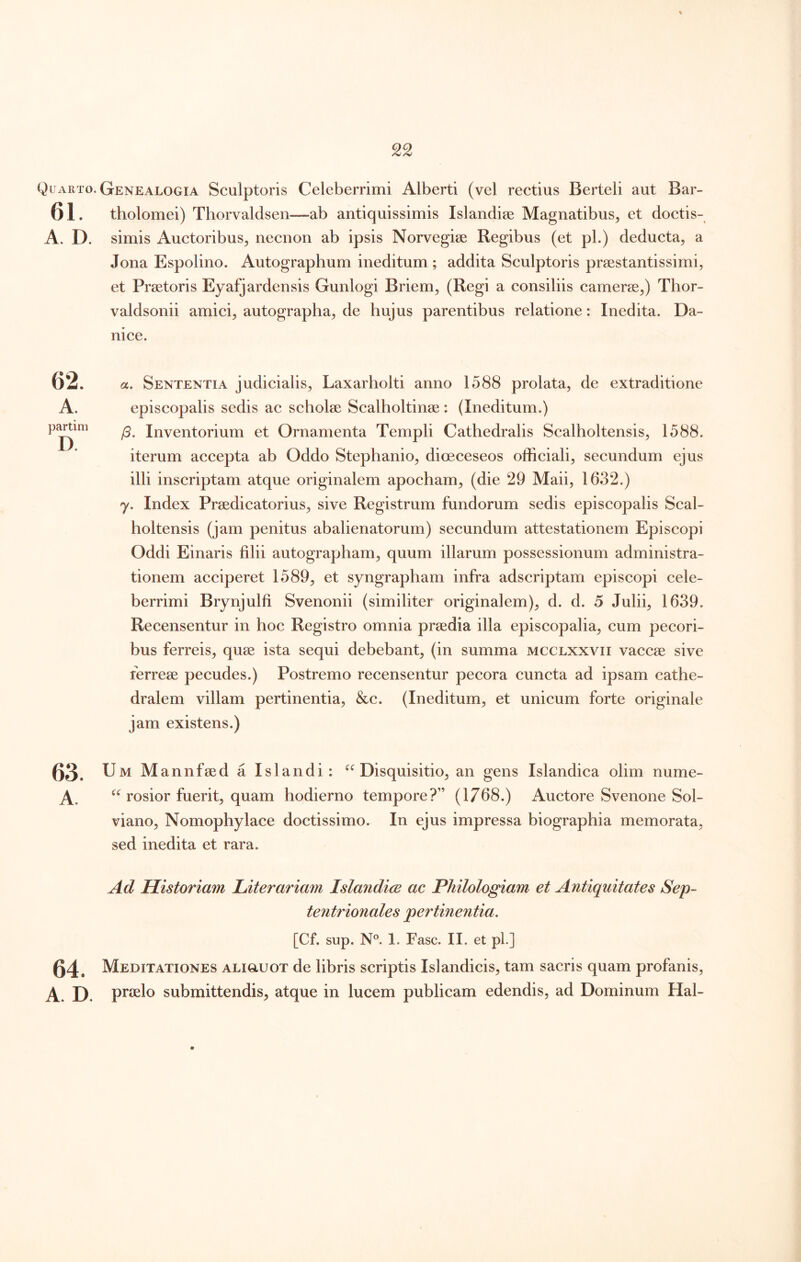 Quarto, Genealogia Sculptoris Celeberrimi Alberti (vel rectius Berteli aut Bar- 61. tholomei) Thorvaldsen—ab antiquissimis Islandise Magnatibus^ et doctis- A. D. simis Auctoribus^ necnon ab ipsis Norvegise Regibus (et pl.) deducta, a Jona Espolino. Autographum ineditum ; addita Sculptoris prsestantissimi, et Praetoris Eyafjardensis Gunlogi Briem, (Regi a consiliis camerae,) Thor- valdsonii amici, autographa, de hujus parentibus relatione: Inedita. Da- nice. 62. a. Sententia judicialis, Laxarholti anno 1588 prolata, de extraditione A. episcopalis sedis ac scholae Scalholtinae : (Ineditum.) p^im Inventorium et Ornamenta Templi Cathedralis Scalholtensis, 1588. iterum accepta ab Oddo Stephanio, dioeceseos officiali, secundum ejus illi inscriptam atque originalem apocham, (die 29 Maii, 1632.) 7. Index Praedicatorius, sive Registrum fundorum sedis episcopalis Scal- holtensis (jam penitus abalienatorum) secundum attestationem Episcopi Oddi Einaris filii autographam, quum illarum possessionum administra- tionem acciperet 1589, et syngrapham infra adscriptam episcopi cele- berrimi Brynjulfi Svenonii (similiter originalem), d. d. 5 Julii, 1639. Recensentur in hoc Registro omnia praedia illa episcopalia, cum pecori- bus ferreis, quae ista sequi debebant, (in summa mcclxxvii vaccae sive ferreae pecudes.) Postremo recensentur pecora cuncta ad ipsam cathe- dralem villam pertinentia, &c. (Ineditum, et unicum forte originale jam existens.) 63. Um Mannfaed a Islandi: ^‘^Disquisitio, an gens Islandica olim nume- A. rosior fuerit, quam hodierno tempore?” (1768.) Auctore Svenone Sol- viano, Nomophylace doctissimo. In ejus impressa biographia memorata, sed inedita et rara. Ad Historiam Literariam Islandice ac Philologiam et Antiquitates Sep- tent7'ionales pertinentia. [Cf. sup. 1. Fasc. II. et pl.] 64. Meditationes aligluot de libris scriptis Islandicis, tam sacris quam profanis, A. D. prielo submittendis, atque in lucem publicam edendis, ad Dominum Hal-