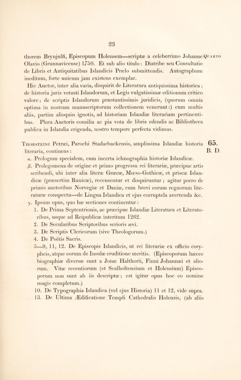 thorem Brynjulfi, Episcopum Holensem—scriptas a celeberrimo JohanneQcARio. Olavio (Grunnavicense) 1750. Et sub alio titulo: Diatribe seu Consultatio de Libris et Antiquitatibus Islandicis Praelo submittendis. Autographum ineditum, forte unicum jam existens exemplar. Hic Auctor, inter alia varia, disquirit de Literatura antiquissima historica ; de historia juris vetusti Islandorum, et Legis vulgatissimae editionum critico valore; de scriptis Islandorum praestantissimis juridicis, (quorum omnia optima in nostram manuscriptorum collectionem venerunt:) cum multis aliis, partim alioquin ignotis, ad historiam Islandiae literariam pertinenti- bus. Plura Auctoris consilia ac pia vota de libris edendis ac Bibliotheca publica in Islandia erigenda, nostro tempore perfecta vidimus. Thorsteini Petraei, Parochi Stadarbackensis, amplissima Islandiae historia 65. literaria, continens : B. D. a. Prologum specialem, cum incerta ichnographia historiae Islandicae. /5. Prolegomena de origine et primo progressu rei literariae, praecipue artis scribendi, ubi inter alia literae Graecae, Moeso-Gothicae, et priscae Islan- dicae (praesertim Runicae), recensentur et disquiruntur; agitur porro de primis auctoribus Norvegiae et Daniae, cum brevi eorum regnorum lite- raturae conspectu—de Lingua Islandica et ejus corruptela avertenda &c. y. Ipsum opus, quo hae sectiones continentur: 1. De Prima Septentrionis, ac praecipue Islandiae Literatura et Literato- ribus, usque ad Reipublicae interitum 1262. 2. De Secularibus Scriptoribus serioris aevi. 3. De Scriptis Clericorum (sive Theologorum.) 4. De Poetis Sacris. o—9, 11, 12. De Episcopis Islandicis, ut rei literariae ex officio cory- pheis, atque eorum de Insulae eruditione meritis. (Episcoporum haecce biographiae diversae sunt a Jonae Halthorii, Finni Johannaei et alio- rum. Vitae recentiorum (et Scalholtensium et Holensium) Episco- porum non sunt ab iis descriptae; est igitur opus hoc eo nomine magis completum.) 10. De Typographia Islandica (vel ejus Historia) 11 et 12, vide supra. 13. De Ultima ^Edificatione Templi Cathedralis Holensis, (ab aliis