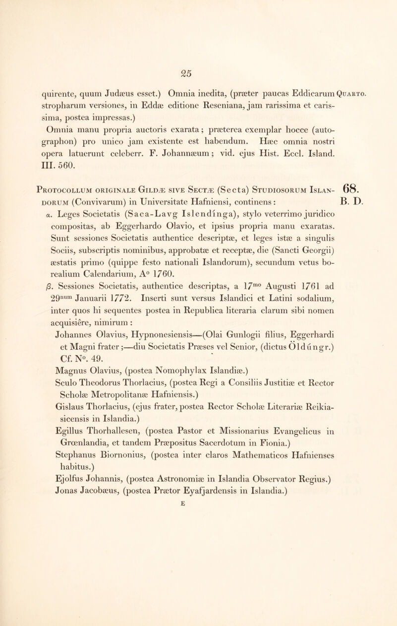 quirente, quum Judaeus esset.) Omnia inedita^ (praeter paucas Eddicarum Quarto. stropharum versiones^ in Eddae editione Reseniana^ jam rarissima et caris- sima^ postea impressas.) Omnia manu propria auctoris exarata; praeterea exemplar hocce (auto- graphon) pro unico jam existente est habendum. Haec omnia nostri opera latuerunt celeberr. F. Johannaeum; vid. ejus Hist. Eccl. Island. III. 560. Protocollum originale Gild^ sive Sect/e (Secta) Studiosorum Islan- 68. DORUM (Convivarum) in Universitate Hafniensi^ continens: B. D. a. Leges Societatis (Saca-Lavg Islendinga)^ stylo veterrimo juridico compositas^ ab Eggerhardo Olavio^ et ipsius propria manu exaratas. Sunt sessiones Societatis authentice descriptae^ et leges istae a singulis Sociis^ subscriptis nominibus^ approbatae et receptae, die (Sancti Georgii) aestatis primo (quippe festo nationali Islandorum)^ secundum vetus bo- realium Calendarium^ A® 1760. /5. Sessiones Societatis^ authentice descriptas^ a Augusti 1761 ad 29num Januarii 1772. Inserti sunt versus Islandici et Latini sodalium, inter quos hi sequentes postea in Republica literaria clarum sibi nomen acquisiere, nimirum : Johannes Olavius, Hypnonesiensis—(Olai Gunlogii filius, Eggerhardi —^ • • et Magni frater ;—-diu Societatis Praeses vel Senior, (dictus Oldungr.) Cf. N«. 49. Magnus Olavius, (postea Nomophylax Islandiae.) Sculo Theodorus Thorlacius, (postea Regi a Consiliis Justitiae et Rector Scholae Metropolitanae Hafniensis.) Gislaus Thorlacius, (ejus frater, postea Rector Scholae Literariae Reikia- sicensis in Islandia.) Egillus Thorhallesen, (postea Pastor et Missionarius Evangelicus in Groenlandia, et tandem Praepositus Sacerdotum in Fionia.) Stepbanus Biornonius, (postea inter claros Mathematicos Hafnienses habitus.) Ejolfus Johannis, (postea Astronomiae in Islandia Observator Regius.) Jonas Jacobaeus, (postea Praetor Eyafjardensis in Islandia.) E